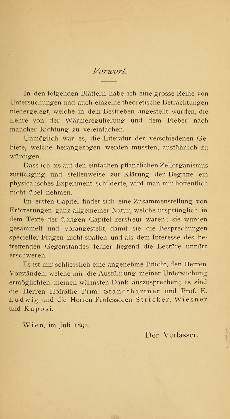 Vorwort. In den folgenden Blättern habe ich eine grosse Reihe von Untersuchungen und auch einzelne theoretische Betrachtungen niedergelegt, welche in dem Bestreben angestellt wurden, die Lehre von der Wärmeregulierung und dem Fieber nach mancher Richtung zu vereinfachen. Unmöglich war es, die Literatur der verschiedenen Ge- biete, welche herangezogen werden mussten, ausführlich zu würdigen. Dass ich bis auf den einfachen pflanzlichen Zellorganismus zurückging und stellenweise zur Klärung der Begriffe ein physicalisches Experiment schilderte, wird man mir hoffentlich nicht übel nehmen. Im ersten Capitel findet sich eine Zusammenstellung von Erörterungen ganz allgemeiner Natur, welche ursprünglich in dem Texte der übrigen Capitel zerstreut waren; sie wurden gesammelt und vorangestellt, damit sie die Besprechungen specieller Fragen nicht spalten und als dem Interesse des be- treffenden Gegenstandes ferner liegend die Leetüre unnütz erschweren. Es ist mir schliesslich eine angenehme Pflicht, den Herren Vorständen, welche mir die Ausführung meiner Untersuchung ermöglichten, meinen wärmsten Dank auszusprechen; es sind die Herren Hofräthe Prim. Standthartner und Prof. E. Ludwig und die Herren Professoren Stri ck er, Wiesner und Kaposi. Wien, im Juli 1892. Der Verfasser.