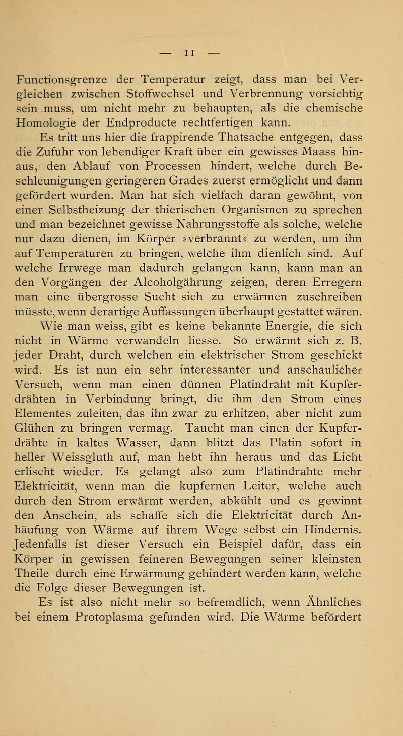 Functionsgrenze der Temperatur zeigt, dass man bei Ver- gleichen zwischen Stoffwechsel und Verbrennung vorsichtig sein muss, um nicht mehr zu behaupten, als die chemische Homologie der Endproducte rechtfertigen kann. Es tritt uns hier die frappirende Thatsache entgegen, dass die Zufuhr von lebendiger Kraft über ein gewisses Maass hin- aus, den Ablauf von Processen hindert, welche durch Be- schleunigungen geringeren Grades zuerst ermöglicht und dann gefördert wurden. Man hat sich vielfach daran gewöhnt, von einer Selbstheizung der thierischen Organismen zu sprechen und man bezeichnet gewisse Nahrungsstoffe als solche, welche nur dazu dienen, im Körper »verbrannt« zu werden, um ihn auf Temperaturen zu bringen, welche ihm dienlich sind. Auf welche Irrwege man dadurch gelangen kann, kann man an den Vorgängen der Alcoholgährung zeigen, deren Erregern man eine übergrosse Sucht sich zu erwärmen zuschreiben müsste, wenn derartige Auffassungen überhaupt gestattet wären. Wie man weiss, gibt es keine bekannte Energie, die sich nicht in Wärme verwandeln liesse. So erwärmt sich z. B. jeder Draht, durch welchen ein elektrischer Strom geschickt wird. Es ist nun ein sehr interessanter und anschaulicher Versuch, wenn man einen dünnen Platindraht mit Kupfer- drähten in Verbindung bringt, die ihm den Strom eines Elementes zuleiten, das ihn zwar zu erhitzen, aber nicht zum Glühen zu bringen vermag. Taucht man einen der Kupfer- drähte in kaltes Wasser, dann blitzt das Platin sofort in heller Weissgluth auf, man hebt ihn heraus und das Licht erlischt wieder. Es gelangt also zum Platindrahte mehr Elektricität, wenn man die kupfernen Leiter, welche auch durch den Strom erwärmt werden, abkühlt und es gewinnt den Anschein, als schaffe sich die Elektricität durch An- häufung von Wärme auf ihrem Wege selbst ein Hindernis. Jedenfalls ist dieser Versuch ein Beispiel dafür, dass ein Körper in gewissen feineren Bewegungen seiner kleinsten Theile durch eine Erwärmung gehindert werden kann, welche die Folge dieser Bewegungen ist. Es ist also nicht mehr so befremdlich, wenn Ahnliches bei einem Protoplasma gefunden wird. Die Wärme befördert