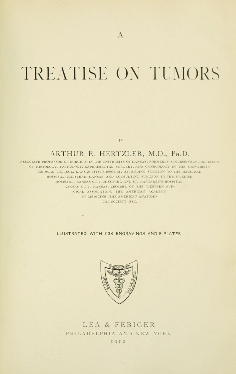 TRI-ATISl- ()\ nMORS BY ARTHUR E. HERTZLER, M.D., Ph.D. ASSOCIATE PROFESSOR OF SURGERY IN THE UNIVERSITY OF KANSAS; FORMERLY SUCCESSIVELY PROFESSOR OF HISTOLOGY, P.'VTHOLOGY, EXPERIMENTAL SURGERY, AND GYNECOLOGY IN THE UNIVERSITY MEDICAL COLLEGE, KANSAS CITY, MISSOURI; ATTENDING SURGEON TO THE HALSTEAD HOSPITAL, HALSTE.^D, KANS.^S, AND CONSULTING SURGEON TO THE SWEDISH HOSPITAL, KANSAS CITY, MISSOURI, AND ST. MARGARET'S HOSPITAL, KANSAS CITY, KANSAS; MEMBER OF THE WESTERN SUR- GICAL ASSOCIATION, THE AMERICAN ACADEMY OF MEDICINE, THE AMERICAN ANATOMI- CAL SOCIETY, ETC. ILLUSTRATED WITH 538 ENGRAVINGS AND 8 PLATES LEA & FEBIGER PHILADELPHIA AND X E W YORK
