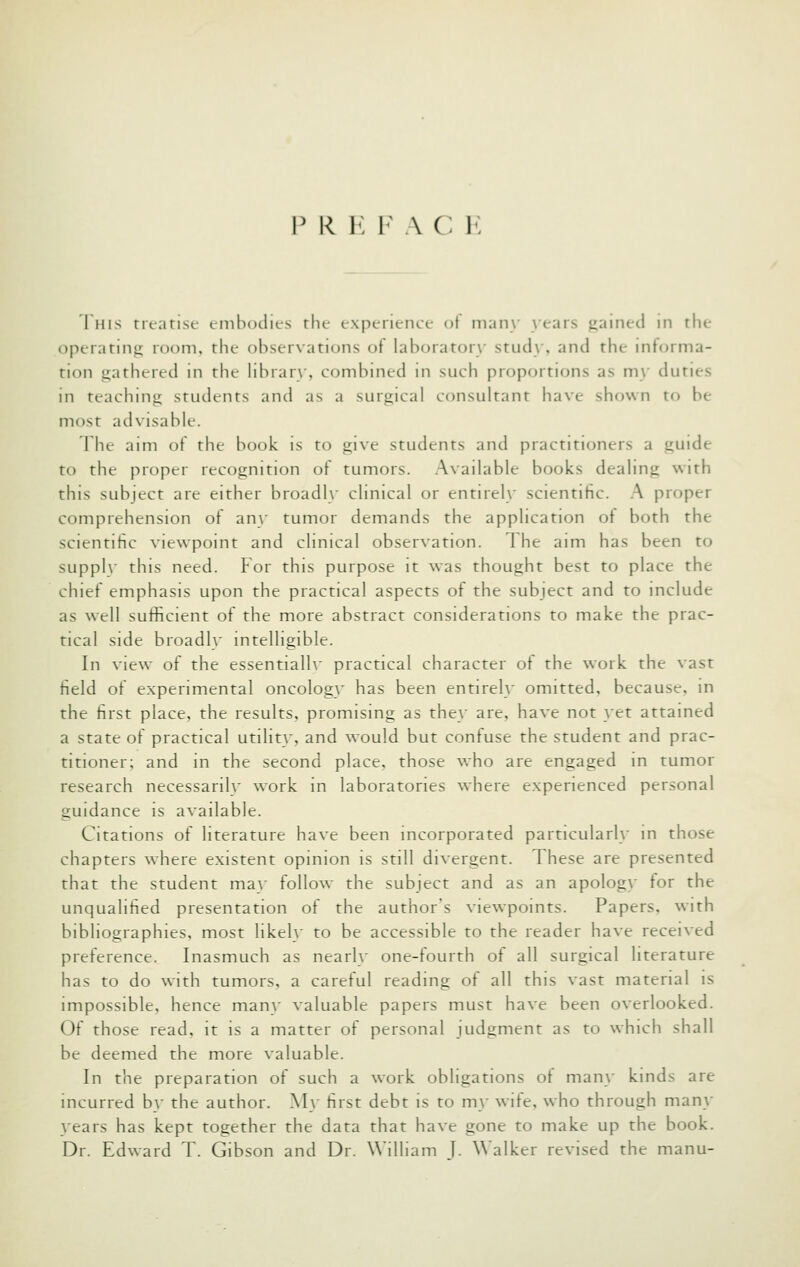 P R K F A C 1{ 1 HIS treatise embodies the experience ot many years jiained in the operating room, the observations of laboratory stud\', and the informa- tion gathered in the library, combined in such proportions as my duties in teaching students and as a surgical consultant have shown to be most advisable. The aim of the book is to give students and practitioners a guide to the proper recognition of tumors. Available books dealing with this subject are either broadly clinical or entirely scientific. A proper comprehension of an\' tumor demands the application of both the scientific viewpoint and clinical observation. 1 he aim has been to suppl\' this need. For this purpose it was thought best to place the chief emphasis upon the practical aspects of the subject and to include as well sufficient of the more abstract considerations to make the prac- tical side broadly intelligible. In view of the essentialh' practical character ot the work the vast field of experimental oncology has been entirely omitted, because, in the first place, the results, promising as they are, have not }et attained a state of practical utility, and would but confuse the student and prac- titioner; and in the second place, those who are engaged in tumor research necessaril\' work in laboratories where experienced personal guidance is available. Citations of literature have been incorporated particularly in those chapters where existent opinion is still divergent. These are presented that the student may follow the subject and as an apolog>- for the unqualified presentation of the author's viewpoints. Papers, with bibliographies, most likely to be accessible to the reader have received preference. Inasmuch as nearly one-fourth ot all surgical literature has to do with tumors, a careful reading of all this vast material is impossible, hence many valuable papers must have been overlooked. Of those read, it is a matter of personal judgment as to which shall be deemed the more valuable. In the preparation of such a work obligations of man\- kinds are incurred by the author. My first debt is to my wife, who through man}- years has kept together the data that have gone to make up the book. Dr. Edward T. Gibson and Dr. William J. Walker revised the manu-