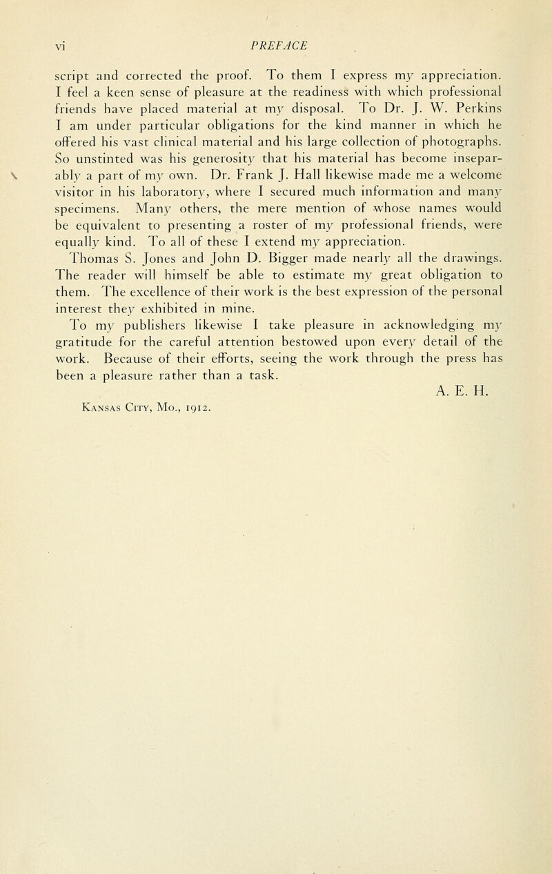 script and corrected the proof. To them I express my appreciation. I feel a keen sense of pleasure at the readiness with which professional friends have placed material at my disposal. To Dr. J. W. Perkins I am under particular obligations for the kind manner in which he offered his vast clinical material and his large collection of photographs. So unstinted was his generosity that his material has become insepar- ably a part of my own. Dr. Frank J. Hall likewise made me a welcome visitor in his laboratory, where I secured much information and many specimens. Many others, the mere mention of whose names would be equivalent to presenting a roster of my professional friends, were equally kind. To all of these I extend my appreciation. Thomas S. Jones and John D. Bigger made nearly all the drawings. The reader will himself be able to estimate my great obligation to them. The excellence of their work is the best expression of the personal interest they exhibited in mine. To my publishers likewise I take pleasure in acknowledging m}^ gratitude for the careful attention bestowed upon every detail of the work. Because of their efforts, seeing the work through the press has been a pleasure rather than a task. A. E. H. Kansas City, Mo., 1912.