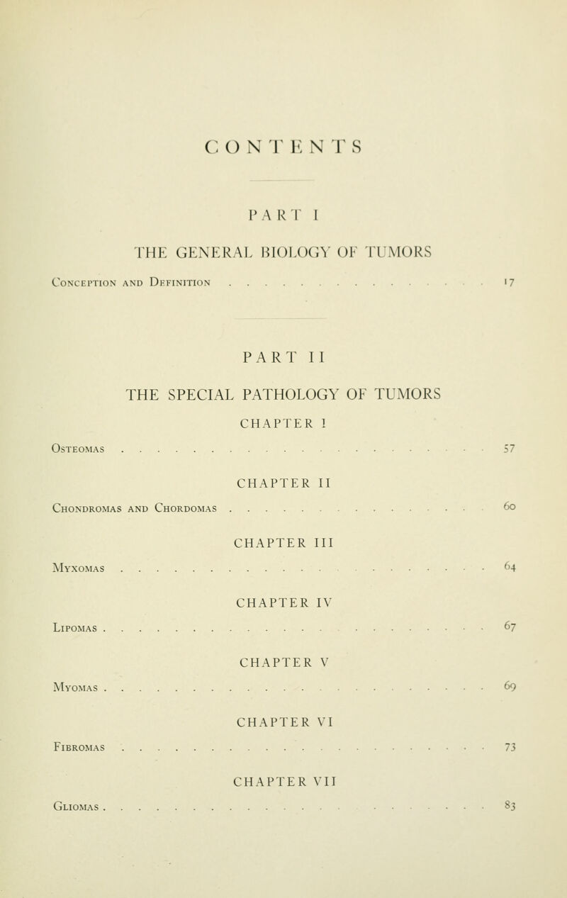 C () N T U N T S p A R r I THE GENERAL HIOLOG\' OF ILMORS Conception and Definition '7 PART II THE SPECIAL PATHOLOGY OF TUMORS CHAPTER 1 Osteomas 57 CHAPTER II Chondromas and Chordomas 6o CHAPTER III Myxomas 64 CHAPTER IV Lipomas 67 CHAPTER V Myomas 69 CHAPTER VI FiBROMAS 73 CHAPTER VII Gliomas 83