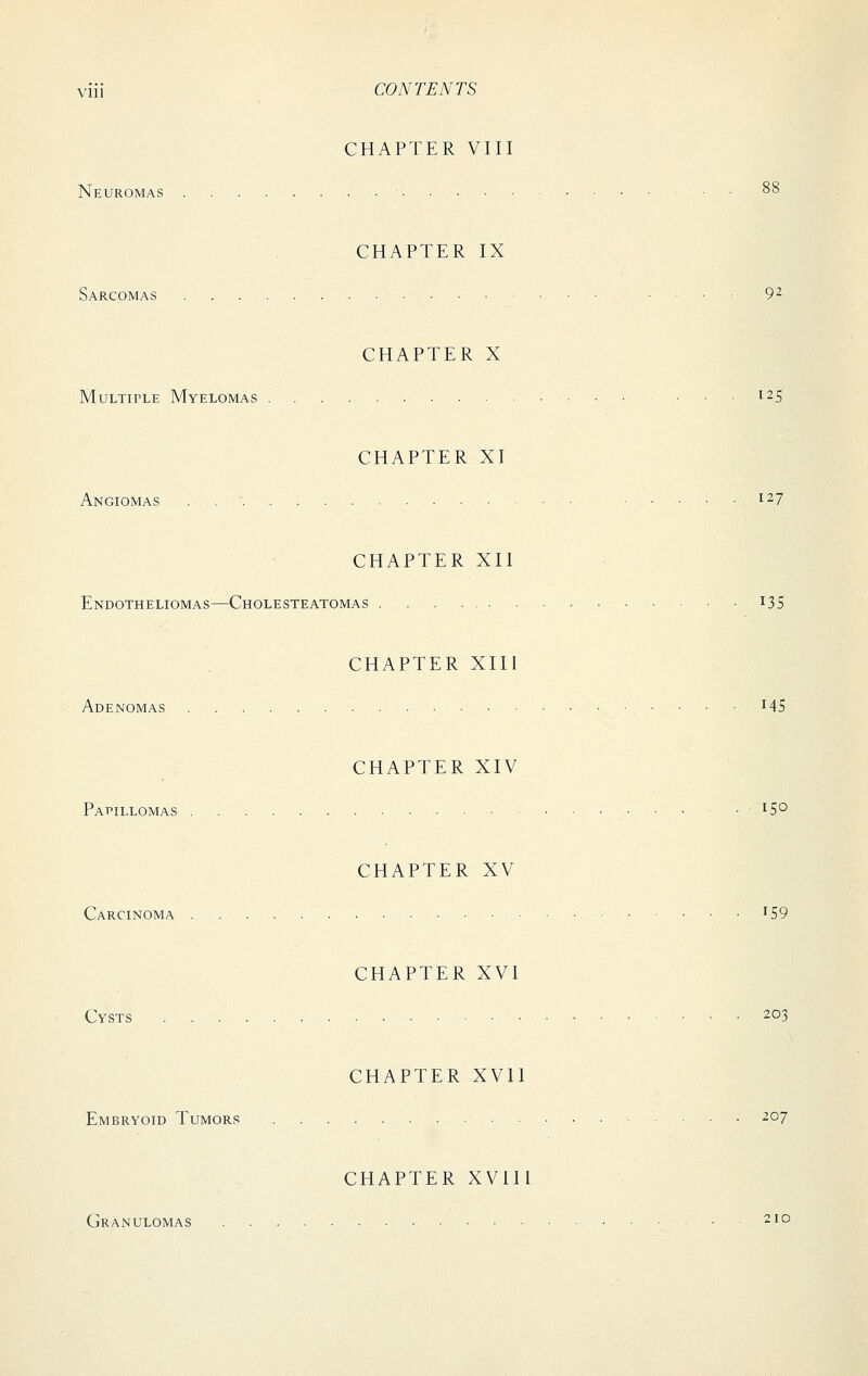 CHAPTER VIII Neuromas 88 CHAPTER IX Sarcomas 9^ CHAPTER X Multiple Myelomas . 125 CHAPTER XI Angiomas 127 CHAPTER XII Endotheliomas—Cholesteatomas i3S CHAPTER XIII Adenomas • • • ■ ^45 CHAPTER XIV Papillomas ^5° CHAPTER XV Carcinoma ^59 CHAPTER XVI Cysts 203 CHAPTER XVII Embryoid Tumors ■ 207 CHAPTER XVIIl Granulomas 210