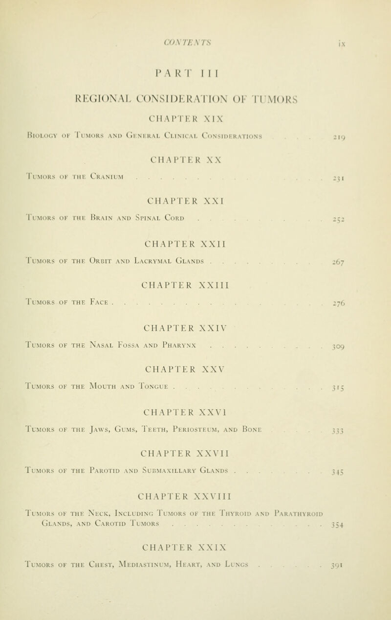 1V\ k I I I I ki;c;i()\\i. roNsiDi.k \Ti()\ ()!• iiMok.^ CM \l' I \:\< ,\ IX Biology ok 1 imors and (iimkai. L'i.ink \i. Ct)Nsii)i;KATif)Ns 219 CIIAI'IK K XX TiMORs OK riiK Cranilm 231 CIIAI'TK R XXI I IMORS OF rUE MraIN and SlMNAL CoRD 2^52 CHAPTER XXU Tumors of the Orbit and Lacrymal Glands 267 CHAPTER XXIII Tlmors of the Face 276 CHAPTER XXIV Tlmors of the Nasal Fossa and Pharynx ^09 CHAPTER XXV Tlmors of the Mouth and Tongue -5^5 CHAPTER XXVI Tumors of the Jaws, Gums, Teeth, Periosteum, and Bone . . ^^3 CHAPTER XX\II Tumors of the Parotid and Submaxillary Glands 345 CHAPTER XX\III Tumors of the Neck, Includinc: Tumors of the Thy'roid and Parathyroid Glands, and Carotid Tumors 354 CHAPTER XXIX Tumors of the Chest, Mediastinum, Heart, and Lungs 391