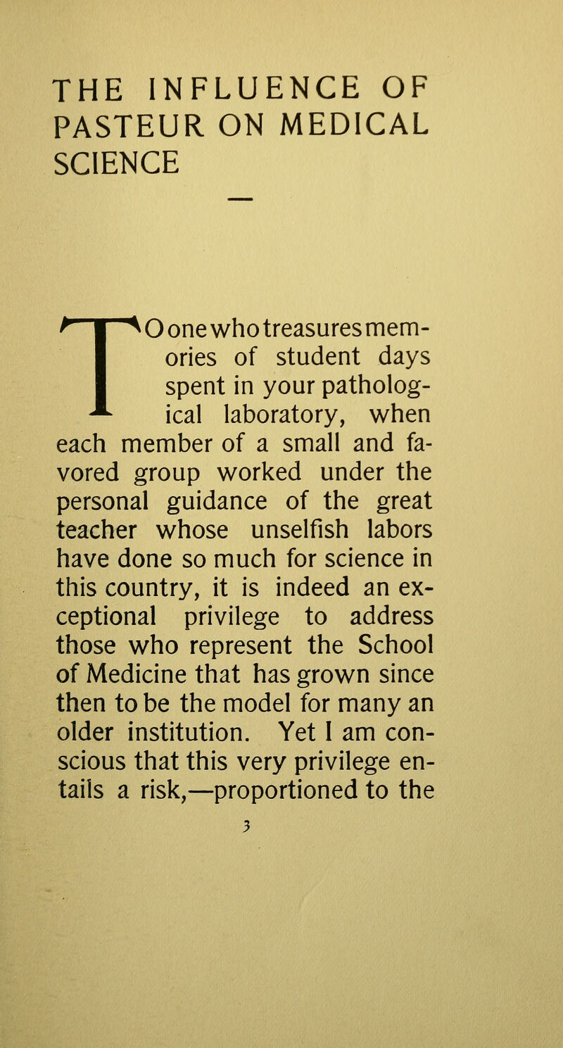 PASTEUR ON MEDICAL SCIENCE TO one who treasures mem- ories of student days spent in your patholog- ical laboratory, when each member of a small and fa- vored group worked under the personal guidance of the great teacher whose unselfish labors have done so much for science in this country, it is indeed an ex- ceptional privilege to address those who represent the School of Medicine that has grown since then to be the model for many an older institution. Yet I am con- scious that this very privilege en- tails a risk,—proportioned to the