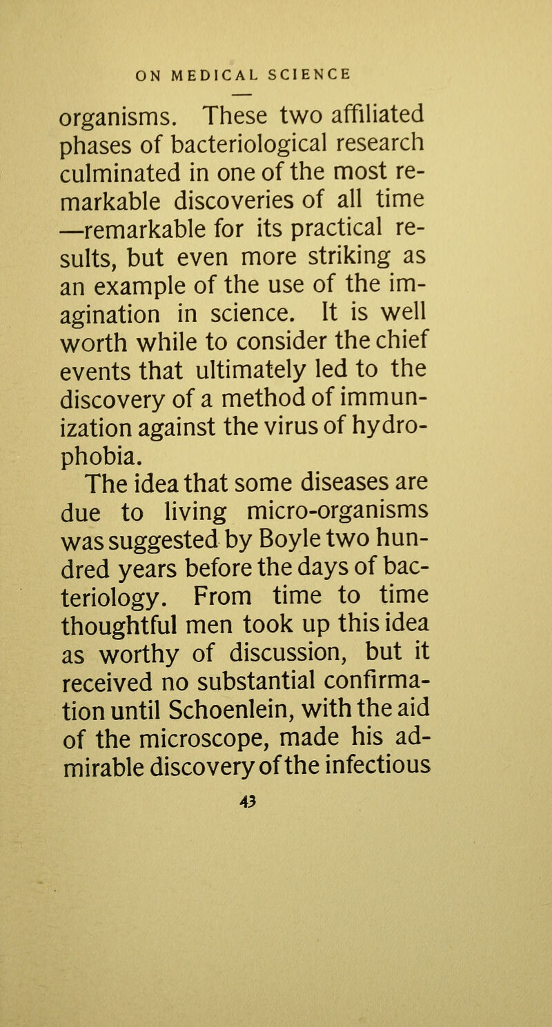 organisms. These two affiliated phases of bacteriological research culminated in one of the most re- markable discoveries of all time —remarkable for its practical re- sults, but even more striking as an example of the use of the im- agination in science. It is well worth while to consider the chief events that ultimately led to the discovery of a method of immun- ization against the virus of hydro- phobia. The idea that some diseases are due to living micro-organisms was suggested by Boyle two hun- dred years before the days of bac- teriology. From time to time thoughtful men took up this idea as worthy of discussion, but it received no substantial confirma- tion until Schoenlein, with the aid of the microscope, made his ad- mirable discovery of the infectious
