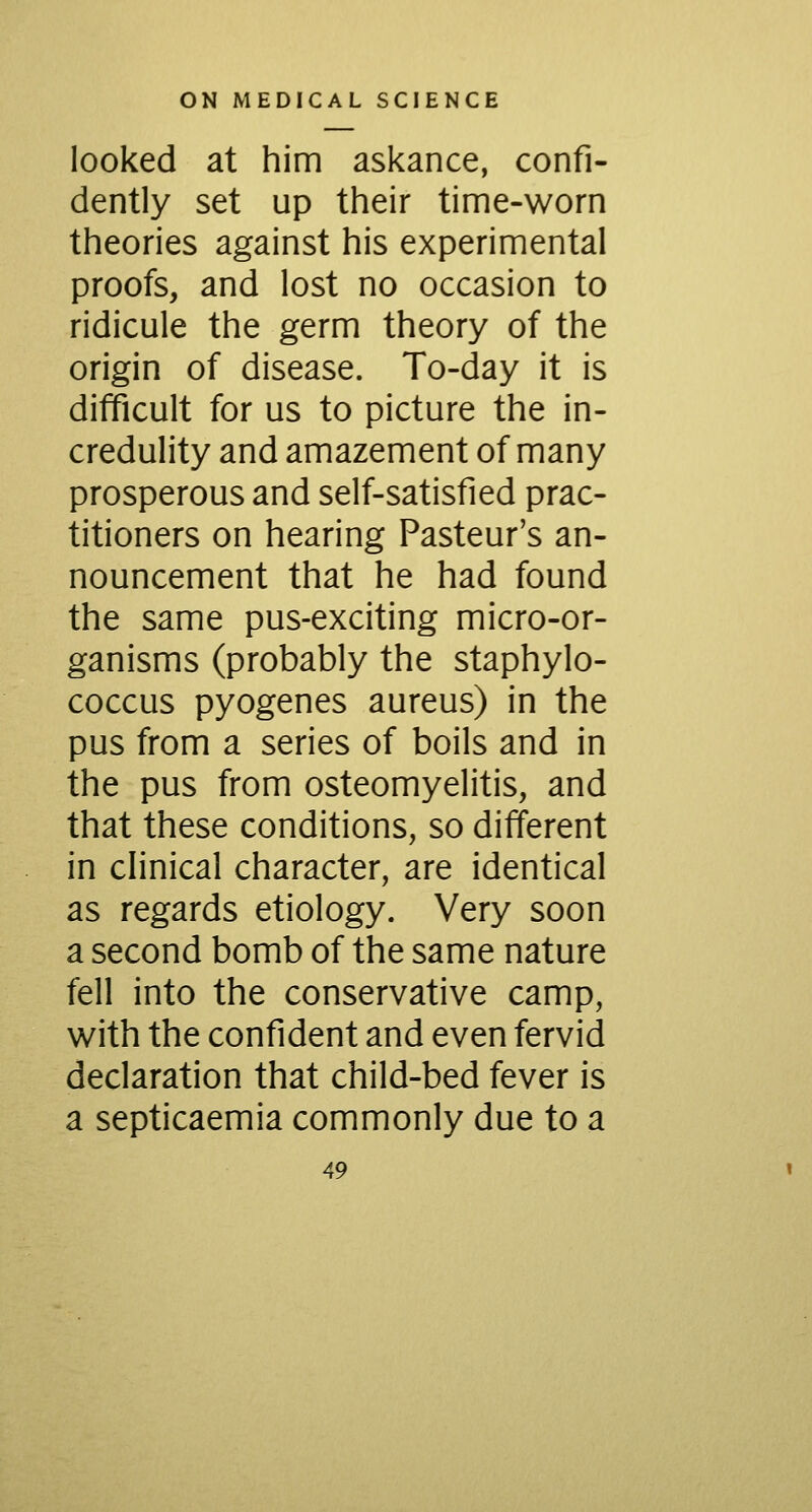 looked at him askance, confi- dently set up their time-worn theories against his experimental proofs, and lost no occasion to ridicule the germ theory of the origin of disease. To-day it is difficult for us to picture the in- credulity and amazement of many prosperous and self-satisfied prac- titioners on hearing Pasteur's an- nouncement that he had found the same pus-exciting micro-or- ganisms (probably the staphylo- coccus pyogenes aureus) in the pus from a series of boils and in the pus from osteomyelitis, and that these conditions, so different in clinical character, are identical as regards etiology. Very soon a second bomb of the same nature fell into the conservative camp, with the confident and even fervid declaration that child-bed fever is a septicaemia commonly due to a