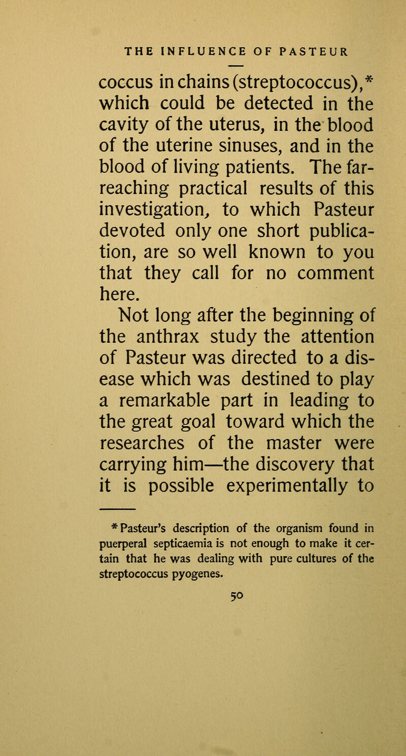 COCCUS in chains (streptococcus),* which could be detected in the cavity of the uterus, in the blood of the uterine sinuses, and in the blood of living patients. The far- reaching practical results of this investigation^ to which Pasteur devoted only one short publica- tion, are so well known to you that they call for no comment here. Not long after the beginning of the anthrax study the attention of Pasteur was directed to a dis- ease which was destined to play a remarkable part in leading to the great goal toward which the researches of the master were carrying him—the discovery that it is possible experimentally to * Pasteur's description of the organism found in puerperal septicaemia is not enough to make it cer- tain that he was dealing with pure cultures of the streptococcus pyogenes.