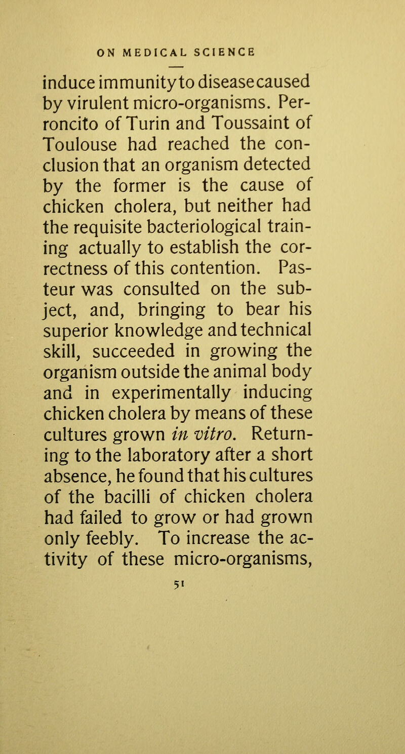 induce immunityto disease caused by virulent micro-organisms. Per- roncito of Turin and Toussaint of Toulouse had reached the con- clusion that an organism detected by the former is the cause of chicken cholera, but neither had the requisite bacteriological train- ing actually to establish the cor- rectness of this contention. Pas- teur was consulted on the sub- ject, and, bringing to bear his superior knowledge and technical skill, succeeded in growing the organism outside the animal body and in experimentally inducing chicken cholera by means of these cultures grown in vitro. Return- ing to the laboratory after a short absence, he found that his cultures of the bacilli of chicken cholera had failed to grow or had grown only feebly. To increase the ac- tivity of these micro-organisms,