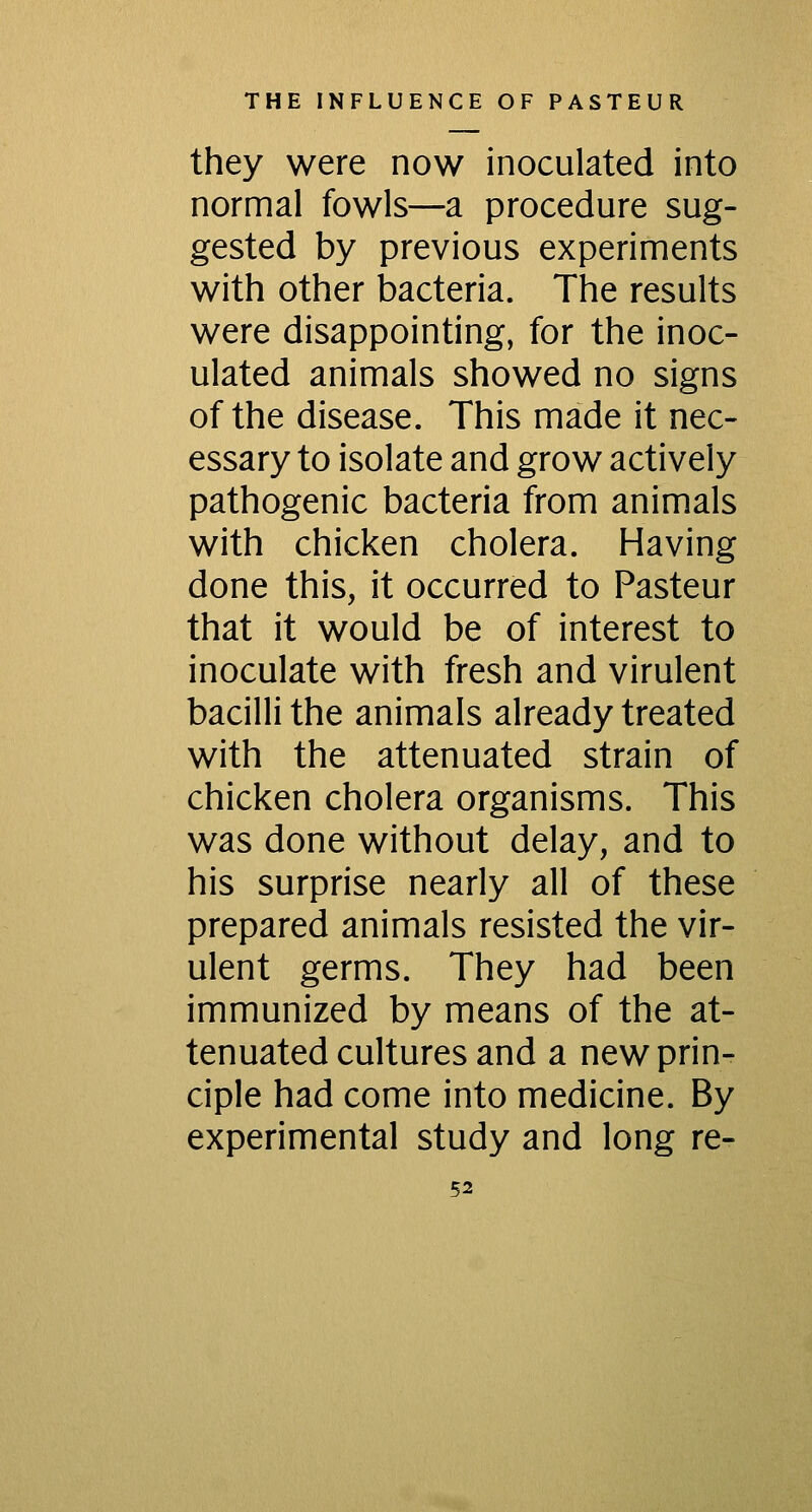 they were now inoculated into normal fowls—a procedure sug- gested by previous experiments with other bacteria. The results were disappointing, for the inoc- ulated animals showed no signs of the disease. This made it nec- essary to isolate and grow actively pathogenic bacteria from animals with chicken cholera. Having done this, it occurred to Pasteur that it would be of interest to inoculate with fresh and virulent bacilli the animals already treated with the attenuated strain of chicken cholera organisms. This was done without delay, and to his surprise nearly all of these prepared animals resisted the vir- ulent germs. They had been immunized by means of the at- tenuated cultures and a new prin- ciple had come into medicine. By experimental study and long re-