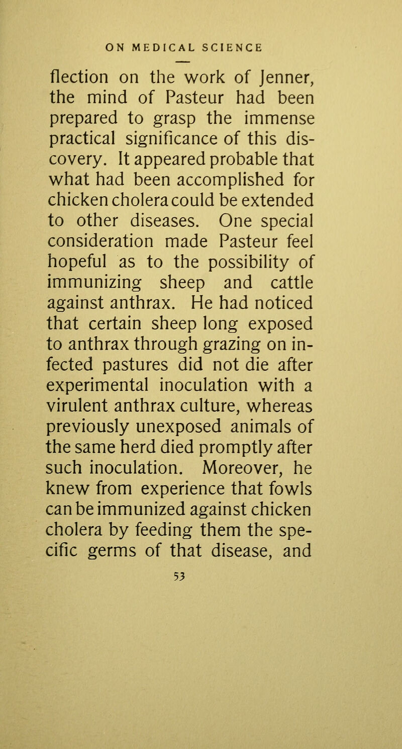 flection on the work of Jenner, the mind of Pasteur had been prepared to grasp the immense practical significance of this dis- covery. It appeared probable that what had been accomplished for chicken cholera could be extended to other diseases. One special consideration made Pasteur feel hopeful as to the possibility of immunizing sheep and cattle against anthrax. He had noticed that certain sheep long exposed to anthrax through grazing on in- fected pastures did not die after experimental inoculation with a virulent anthrax culture, whereas previously unexposed animals of the same herd died promptly after such inoculation. Moreover, he knew from experience that fowls can be immunized against chicken cholera by feeding them the spe- cific germs of that disease, and