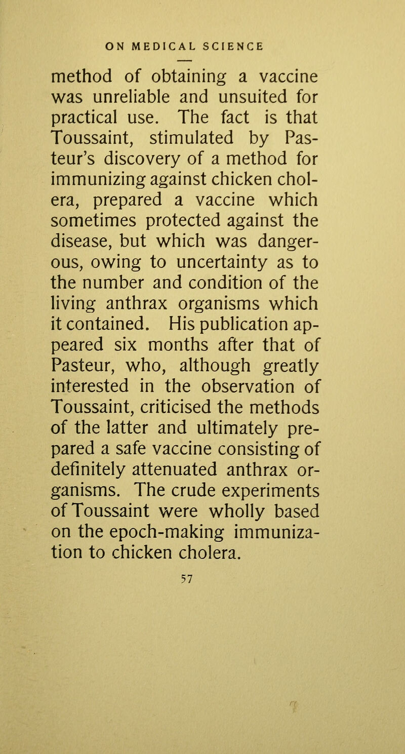 method of obtaining a vaccine was unreliable and unsuited for practical use. The fact is that Toussaint, stimulated by Pas- teur's discovery of a method for immunizing against chicken chol- era, prepared a vaccine which sometimes protected against the disease, but which was danger- ous, owing to uncertainty as to the number and condition of the living anthrax organisms which it contained. His publication ap- peared six months after that of Pasteur, who, although greatly interested in the observation of Toussaint, criticised the methods of the latter and ultimately pre- pared a safe vaccine consisting of definitely attenuated anthrax or- ganisms. The crude experiments of Toussaint were wholly based on the epoch-making immuniza- tion to chicken cholera.