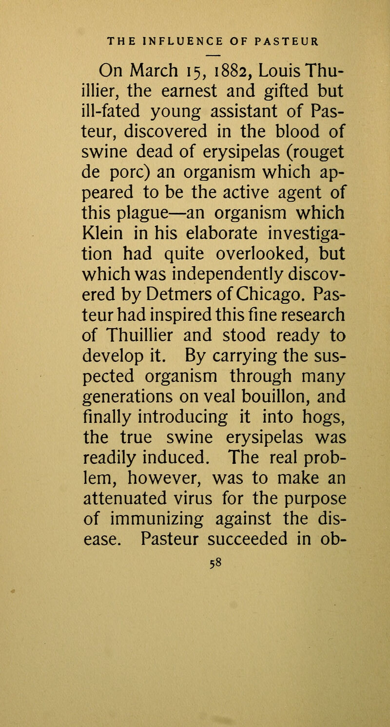 On March 15, 1882, Louis Thu- illier, the earnest and gifted but ill-fated young assistant of Pas- teur, discovered in the blood of swine dead of erysipelas (rouget de pore) an organism which ap- peared to be the active agent of this plague—an organism which Klein in his elaborate investiga- tion had quite overlooked, but which was independently discov- ered by Detmers of Chicago. Pas- teur had inspired this fine research of Thuillier and stood ready to develop it. By carrying the sus- pected organism through many generations on veal bouillon, and finally introducing it into hogs, the true swine erysipelas was readily induced. The real prob- lem, however, was to make an attenuated virus for the purpose of immunizing against the dis- ease. Pasteur succeeded in ob-