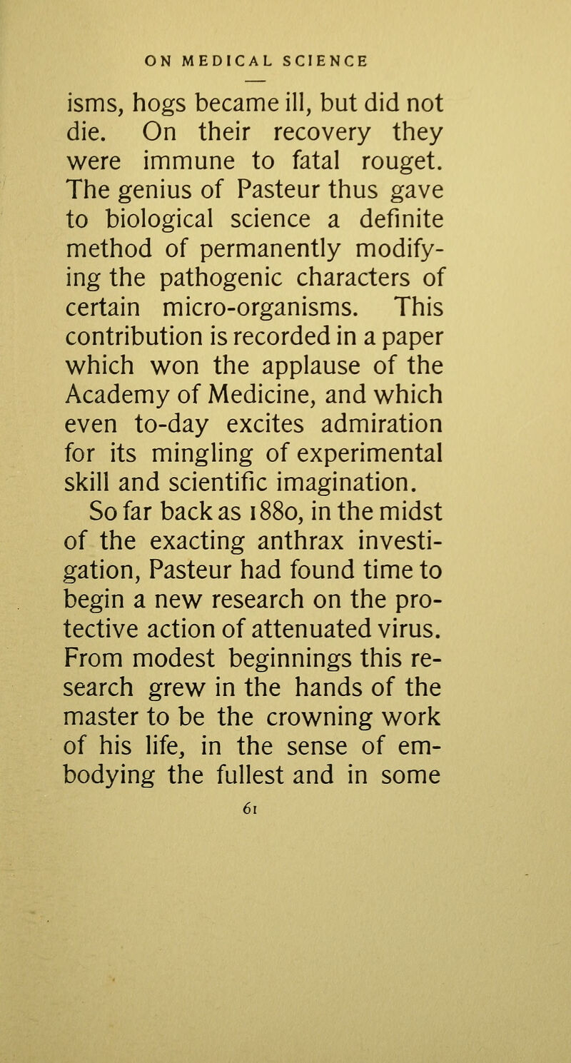 isms, hogs became ill, but did not die. On their recovery they were immune to fatal rouget. The genius of Pasteur thus gave to biological science a definite method of permanently modify- ing the pathogenic characters of certain micro-organisms. This contribution is recorded in a paper w^hich won the applause of the Academy of Medicine, and which even to-day excites admiration for its mingling of experimental skill and scientific imagination. So far back as 1880, in the midst of the exacting anthrax investi- gation, Pasteur had found time to begin a new research on the pro- tective action of attenuated virus. From modest beginnings this re- search grew in the hands of the master to be the crowning work of his life, in the sense of em- bodying the fullest and in some