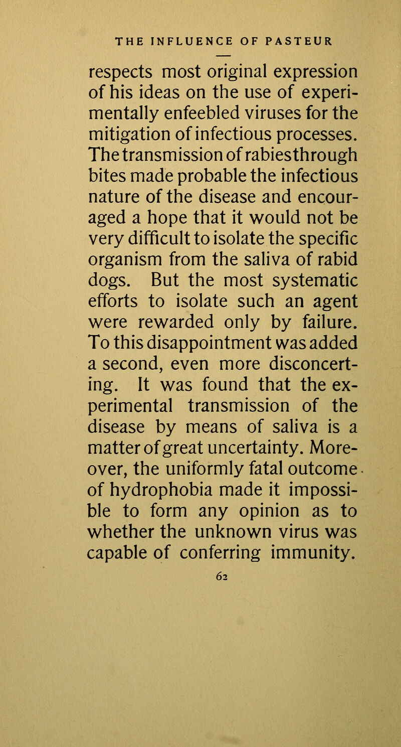 respects most original expression of his ideas on the use of experi- mentally enfeebled viruses for the mitigation of infectious processes. The transmission of rabies thro ugh bites made probable the infectious nature of the disease and encour- aged a hope that it would not be very difficult to isolate the specific organism from the saliva of rabid dogs. But the most systematic efforts to isolate such an agent were rewarded only by failure. To this disappointment was added a second, even more disconcert- ing. It was found that the ex- perimental transmission of the disease by means of saliva is a matter of great uncertainty. More- over, the uniformly fatal outcome of hydrophobia made it impossi- ble to form any opinion as to whether the unknown virus was capable of conferring immunity.