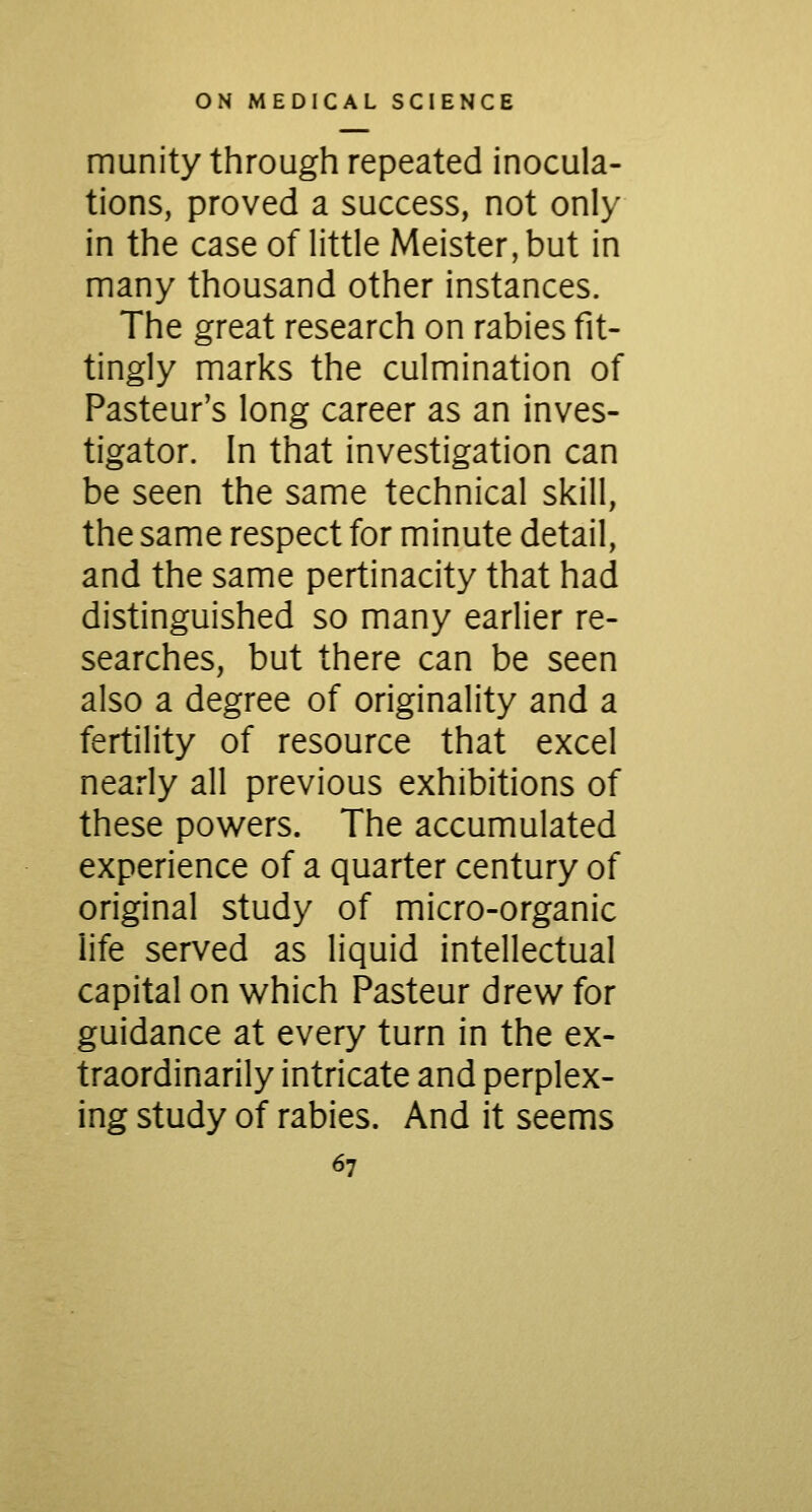 munity through repeated inocula- tions, proved a success, not only in the case of little Meister, but in many thousand other instances. The great research on rabies fit- tingly marks the culmination of Pasteur's long career as an inves- tigator. In that investigation can be seen the same technical skill, the same respect for minute detail, and the same pertinacity that had distinguished so many earlier re- searches, but there can be seen also a degree of originality and a fertility of resource that excel nearly all previous exhibitions of these powers. The accumulated experience of a quarter century of original study of micro-organic life served as liquid intellectual capital on which Pasteur drew for guidance at every turn in the ex- traordinarily intricate and perplex- ing study of rabies. And it seems