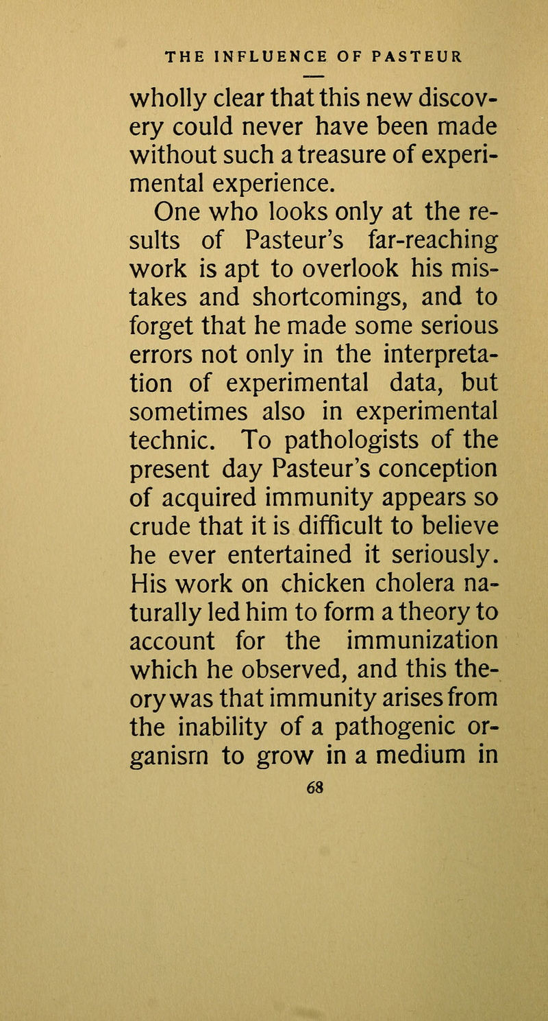 wholly clear that this new discov- ery could never have been made without such a treasure of experi- mental experience. One who looks only at the re- sults of Pasteur's far-reaching work is apt to overlook his mis- takes and shortcomings, and to forget that he made some serious errors not only in the interpreta- tion of experimental data, but sometimes also in experimental technic. To pathologists of the present day Pasteur's conception of acquired immunity appears so crude that it is difficult to believe he ever entertained it seriously. His work on chicken cholera na- turally led him to form a theory to account for the immunization which he observed, and this the- ory was that immunity arises from the inability of a pathogenic or- ganism to grow in a medium in