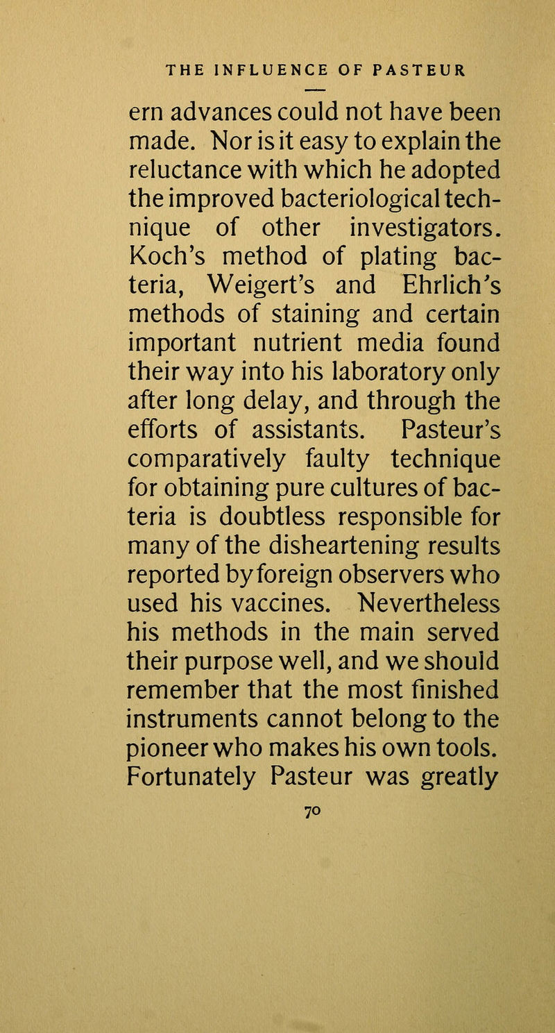 ern advances could not have been made. Nor is it easy to explain the reluctance with which he adopted the improved bacteriological tech- nique of other investigators. Koch's method of plating bac- teria, Weigert's and Ehrlich's methods of staining and certain important nutrient media found their way into his laboratory only after long delay, and through the efforts of assistants. Pasteur's comparatively faulty technique for obtaining pure cultures of bac- teria is doubtless responsible for many of the disheartening results reported by foreign observers who used his vaccines. Nevertheless his methods in the main served their purpose well, and we should remember that the most finished instruments cannot belong to the pioneer who makes his own tools. Fortunately Pasteur was greatly