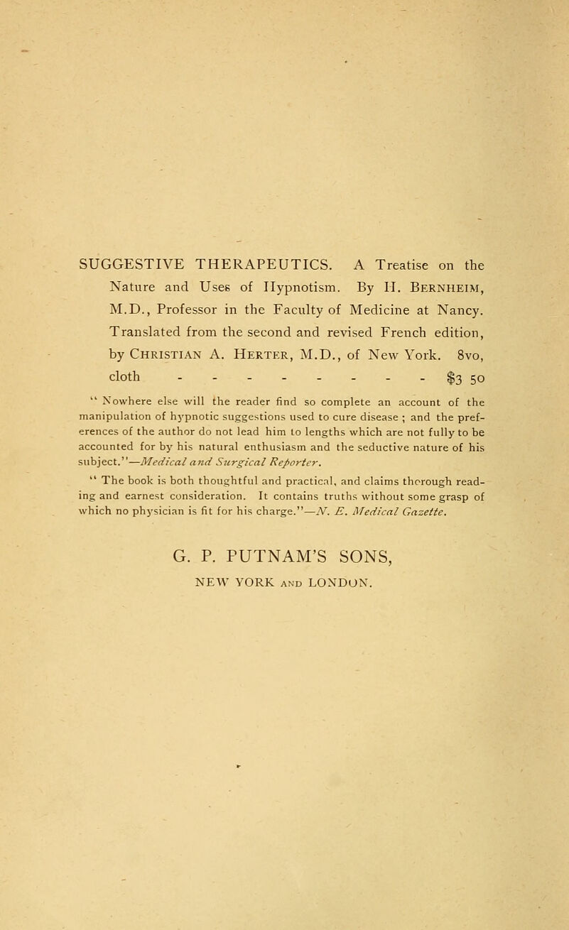 SUGGESTIVE THERAPEUTICS. A Treatise on the Nature and Uses of Hypnotism. By 11. Bernheim, M.D., Professor in the Faculty of Medicine at Nancy. Translated from the second and revised French edition, by Christian A. Herter, M.D., of New York. 8vo, cloth $3 50  Nowhere else will the reader find so complete an account of the manipulation of hypnotic suggestions used to cure disease ; and the pref- erences of the author do not lead him to lengths which are not fully to be accounted for by his natural enthusiasm and the seductive nature of his subject.—Medical and Surgical Reporter.  The book is both thoughtful and practical, and claims thorough read- ing and earnest consideration. It contains truths without some grasp of which no physician is tit for his charge.—N. E. Medical Gazette. G. P. PUTNAM'S SONS, NEW YORK AND LONDON.