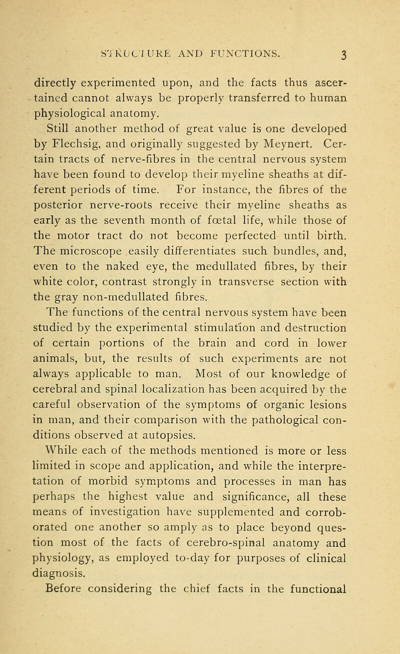 directly experimented upon, and the facts thus ascer- ^ tained cannot always be properly transferred to human physiological anatomy. Still another method of great value is one developed by Flechsig, and originally suggested by Meynert. Cer- tain tracts of nerve-fibres in the central nervous system have been found to develop their myeline sheaths at dif- ferent periods of time. For instance, the fibres of the posterior nerve-roots receive their myeline sheaths as early as the seventh month of foetal life, while those of the motor tract do not become perfected until birth. The microscope easily differentiates such bundles, and, even to the naked eye, the medullated fibres, by their white color, contrast strongly in transverse section with the gray non-medullated fibres. The functions of the central nervous system have been studied by the experimental stimulation and destruction of certain portions of the brain and cord in lower animals, but, the results of such experiments are not always applicable to man. Most of our knowledge of cerebral and spinal localization has been acquired by the careful observation of the symptoms of organic lesions in man, and their comparison with the pathological con- ditions observed at autopsies. While each of the methods mentioned is more or less limited in scope and application, and while the interpre- tation of morbid symptoms and processes in man has perhaps the highest value and significance, all these means of investigation have supplemented and corrob- orated one another so amply as to place beyond ques- tion most of the facts of cerebro-spinal anatomy and physiology, as employed to-day for purposes of clinical diagnosis. Before considering the chief facts in the functional