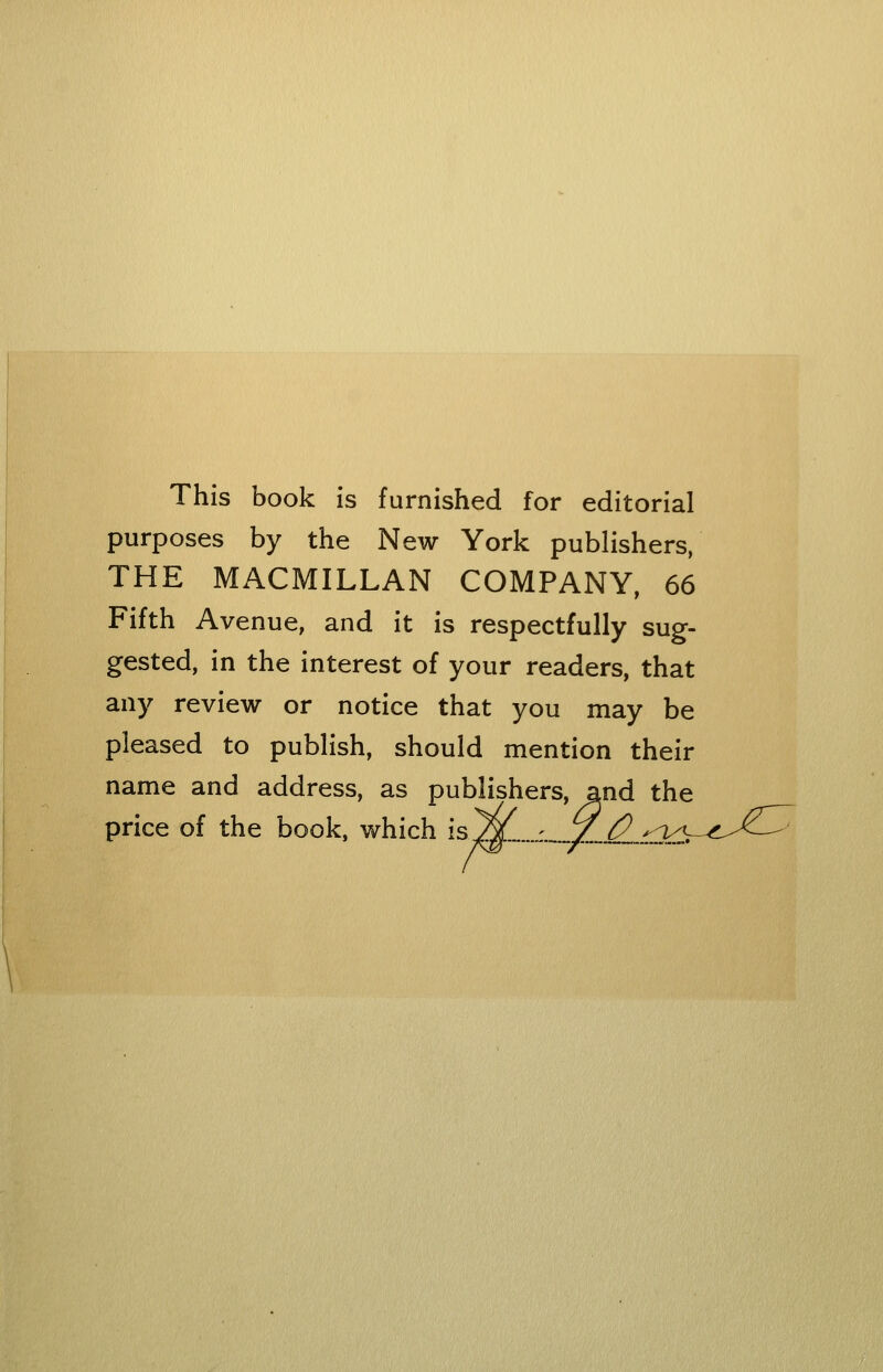 This book is furnished for editorial purposes by the New York publishers, THE MACMILLAN COMPANY, 66 Fifth Avenue, and it is respectfully sug- gested, in the interest of your readers, that any review or notice that you may be pleased to publish, should mention their name and address, as publishers, and the price of the book, which is^„...^_v/,_^_