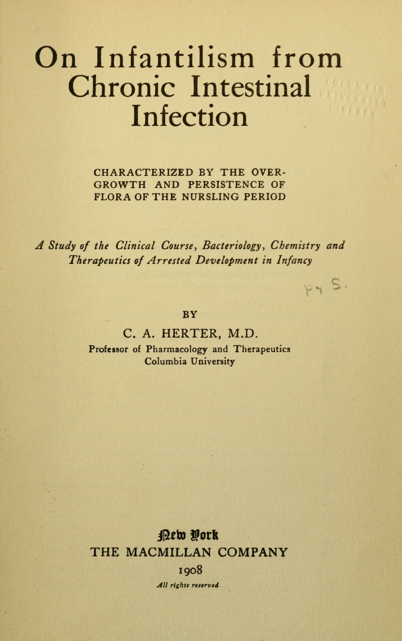 On Infantilism from Chronic Intestinal Infection CHARACTERIZED BY THE OVER- GROWTH AND PERSISTENCE OF FLORA OF THE NURSLING PERIOD A Study of the Clinical Course, Bacteriology, Chemistry and Therapeutics of Arrested Development in Infancy BY C. A. HERTER, M.D. Professor of Pharmacology and Therapeutics Columbia University THE MACMILLAN COMPANY 1908 All rights reserved