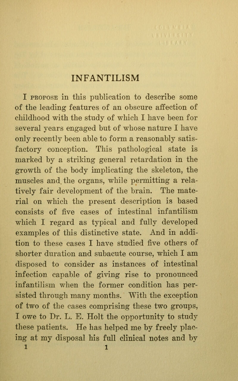 INFANTILISM I PKOPOSE in this publication to describe some of the leading features of an obscure affection of childhood with the study of which I have been for several years engaged but of whose nature I have only recently been able to form a reasonably satis- factory conception. This pathological state is marked by a striking general retardation in the growth of the body implicating the skeleton, the muscles and. the organs, while permitting a rela- tively fair development of the brain. The mate- rial on which the present description is based consists of five cases of intestinal infantilism which I regard as typical and fully developed examples of this distinctive state. And in addi- tion to these cases I have studied ^ve others of shorter duration and subacute course, which I am disposed to consider as instances of intestinal infection capable of giving rise to pronounced infantilism when the former condition has per- sisted through many months. With the exception of two of the cases comprising these two groups, I owe to Dr. L. E. Holt the opportunity to study these patients. He has helped me by freely plac- ing at my disposal his full clinical notes and by