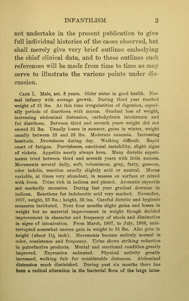 not undertake in the present publication to give full individual histories of the cases observed, but shall merely give very brief outlines embodying the chief clinical data, and to these outlines such references will be made from time to time as may serve to illustrate the various points under dis- cussion. Case I. Male, aet. 8 years. Older sister in good health. ISTor- mal infancy with average growth. During third year reached weight of 31 lbs. At this time irregularities of digestion, especi- ally periods of diarrhoea with mucus. Gradual loss of weight, increasing abdominal distension, carbohydrate intolerance and fat diarrhoea. Between third and seventh years weight did not exceed 31 lbs. Usually losses in summer, gains in winter, weight usually between 25 and 28 lbs. Moderate anaemia. Increasing lassitude. Drowsiness during day. Walking dif&cult. Eapid onset of fatigue. Peevishness, emotional instability, slight signs of rickets. Appetite nearly always keen. Many dietetic experi- ments tried between third and seventh years with little success. Movements several daily, soft, voluminous, gray, fatty, gaseous, odor indolic, reaction usually slightly acid or neutral. Mucus variable, at times very abundant, in masses on surface or mixed with feces. Urine rich in indican and phenol. Aromatic oxyacids not markedly excessive. During last year gradual decrease in indican. Eeactions for indolacetic acid very marked. November, 1907, weight, 25 lbs.; height, 36 ins. Careful dietetic and hygienic measures instituted. Next four months slight gains and losses in weight but no material improvement in weight though decided improvement in character and frequency of stools and diminution in signs of intoxication. From March, 1907, to July, 1908, unin- terrupted somewhat uneven gain in weight to 31 lbs. Also gain in height (about li/g inch). Movements became entirely normal in color, consistence and frequency. Urine shows striking reduction in putrefactive products. Mental and emotional condition greatly improved. Expression animated. Physical activity greatly increased, walking fair for considerable distances. Abdominal distension much diminished. During past six months there has been a radical alteration in the bacterial flora of the large intes-