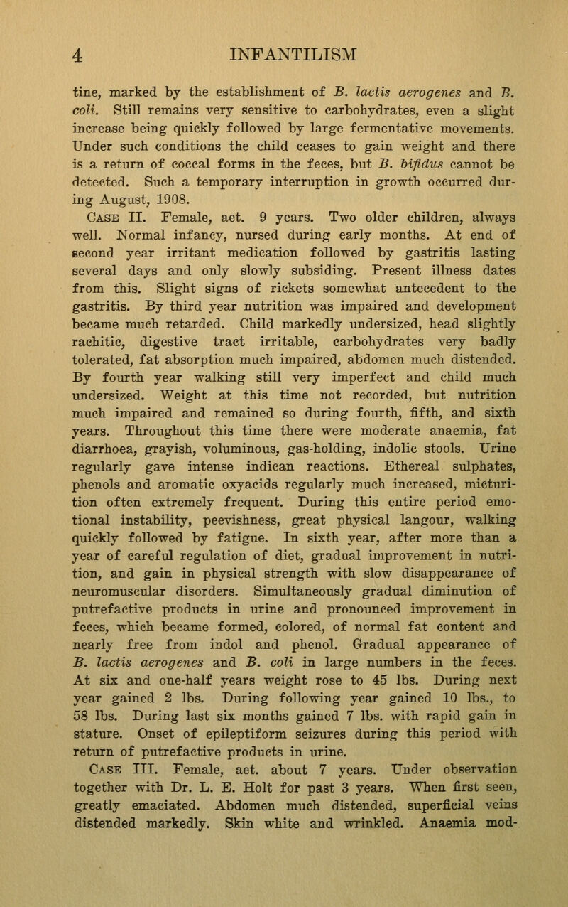 tine, marked by the establishment of B. lactis aerogenes and B. coll. Still remains very sensitive to carbohydrates, even a slight increase being quickly followed by large fermentative movements. Under such conditions the child ceases to gain weight and there is a return of coccal forms in the feces, but B. Mfidus cannot be detected. Such a temporary interruption in growth occurred dur- ing August, 1908. Case II. Female, aet. 9 years. Two older children, always well. Normal infancy, nursed during early months. At end of second year irritant medication followed by gastritis lasting several days and only slowly subsiding. Present illness dates from this. Slight signs of rickets somewhat antecedent to the gastritis. By third year nutrition was impaired and development became much retarded. Child markedly undersized, head slightly rachitic, digestive tract irritable, carbohydrates very badly tolerated, fat absorption much impaired, abdomen much distended. By fourth year walking still very imperfect and child much undersized. Weight at this time not recorded, but nutrition much impaired and remained so during fourth, fifth, and sixth years. Throughout this time there were moderate anaemia, fat diarrhoea, grayish, voluminous, gas-holding, indolic stools. Urine regularly gave intense indican reactions. Ethereal sulphates, phenols and aromatic oxyacids regularly much increased, micturi- tion often extremely frequent. During this entire period emo- tional instability, peevishness, great physical langour, walking quickly followed by fatigue. In sixth year, after more than a year of careful regulation of diet, gradual improvement in nutri- tion, and gain in physical strength with slow disappearance of neuromuscular disorders. Simultaneously gradual diminution of putrefactive products in urine and pronounced improvement in feces, which became formed, colored, of normal fat content and nearly free from indol and phenol. Gradual appearance of B. lactis aerogenes and B. coli in large numbers in the feces. At six and one-half years weight rose to 45 lbs. During next year gained 2 lbs. During following year gained 10 lbs., to 58 lbs. During last six months gained 7 lbs. with rapid gain in stature. Onset of epileptiform seizures during this period with return of putrefactive products in urine. Case III. Female, aet. about 7 years. Under observation together with Dr. L. E. Holt for past 3 years. When first seen, greatly emaciated. Abdomen much distended, superficial veins distended markedly. Skin white and wrinkled. Anaemia mod-