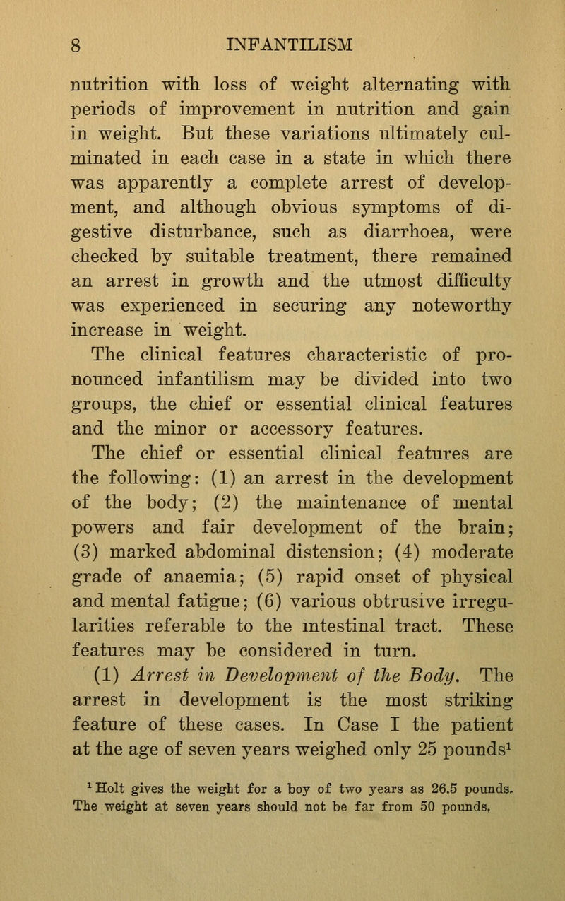 nutrition with loss of weight alternating with periods of improvement in nutrition and gain in weight. But these variations ultimately cul- minated in each case in a state in which there was apparently a complete arrest of develop- ment, and although obvious symptoms of di- gestive disturbance, such as diarrhoea, were checked by suitable treatment, there remained an arrest in growth and the utmost difficulty was experienced in securing any noteworthy increase in weight. The clinical features characteristic of pro- nounced infantilism may be divided into two groups, the chief or essential clinical features and the minor or accessory features. The chief or essential clinical features are the following: (1) an arrest in the development of the body; (2) the maintenance of mental powers and fair development of the brain; (3) marked abdominal distension; (4) moderate grade of anaemia; (5) rapid onset of physical and mental fatigue; (6) various obtrusive irregu- larities referable to the intestinal tract. These features may be considered in turn. (1) Arrest in Development of the Body. The arrest in development is the most striking feature of these cases. In Case I the patient at the age of seven years weighed only 25 pounds^ ^ Holt gives the weight for a boy of two years as 26.5 pounds. The weight at seven years should not be far from 50 pounds,