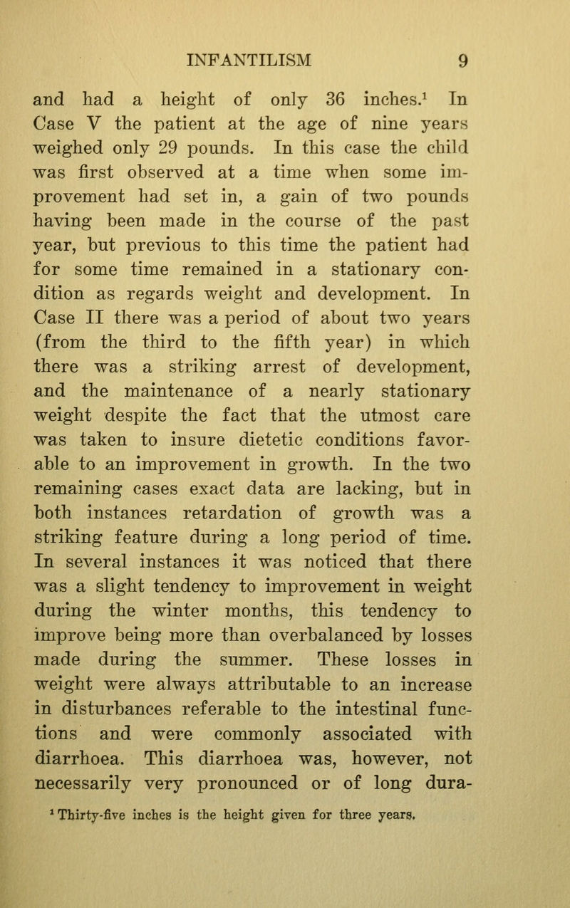 and had a height of only 36 inches.^ In Case V the patient at the age of nine years weighed only 29 pounds. In this case the child was first observed at a time when some im- provement had set in, a gain of two pounds having been made in the course of the past year, but previous to this time the patient had for some time remained in a stationary con- dition as regards weight and development. In Case II there was a period of about two years (from the third to the fifth year) in which there was a striking arrest of development, and the maintenance of a nearly stationary weight despite the fact that the utmost care was taken to insure dietetic conditions favor- able to an improvement in growth. In the two remaining cases exact data are lacking, but in both instances retardation of growth was a striking feature during a long period of time. In several instances it was noticed that there was a slight tendency to improvement in weight during the winter months, this tendency to improve being more than overbalanced by losses made during the summer. These losses in weight were always attributable to an increase in disturbances referable to the intestinal func- tions and were commonly associated with diarrhoea. This diarrhoea was, however, not necessarily very pronounced or of long dura- * Thirty-five inches is the height given for three years.