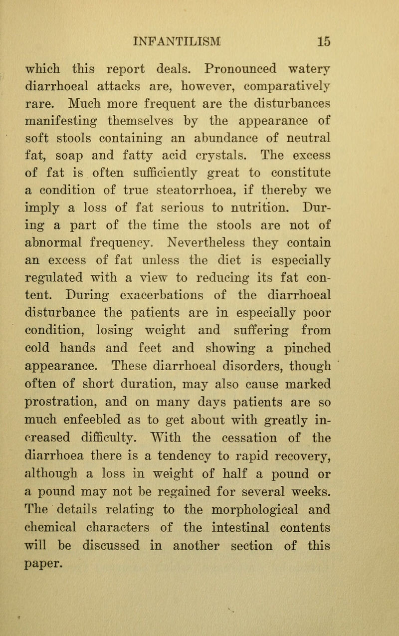 whicli this report deals. Pronounced watery diarrhoeal attacks are, however, comparatively rare. Much more frequent are the disturbances manifesting themselves by the appearance of soft stools containing an abundance of neutral fat, soap and fatty acid crystals. The excess of fat is often sufficiently great to constitute a condition of true steatorrhoea, if thereby we imply a loss of fat serious to nutrition. Dur- ing a part of the time the stools are not of abnormal frequency. Nevertheless they contain an excess of fat unless the diet is especially regulated with a view to reducing its fat con- tent. During exacerbations of the diarrhoeal disturbance the patients are in especially poor condition, losing weight and suffering from cold hands and feet and showing a pinched appearance. These diarrhoeal disorders, though often of short duration, may also cause marked prostration, and on many days patients are so much enfeebled as to get about with greatly in- creased difficulty. With the cessation of the diarrhoea there is a tendency to rapid recovery, although a loss in weight of half a pound or a pound may not be regained for several weeks. The details relating to the morphological and chemical characters of the intestinal contents will be discussed in another section of this paper.