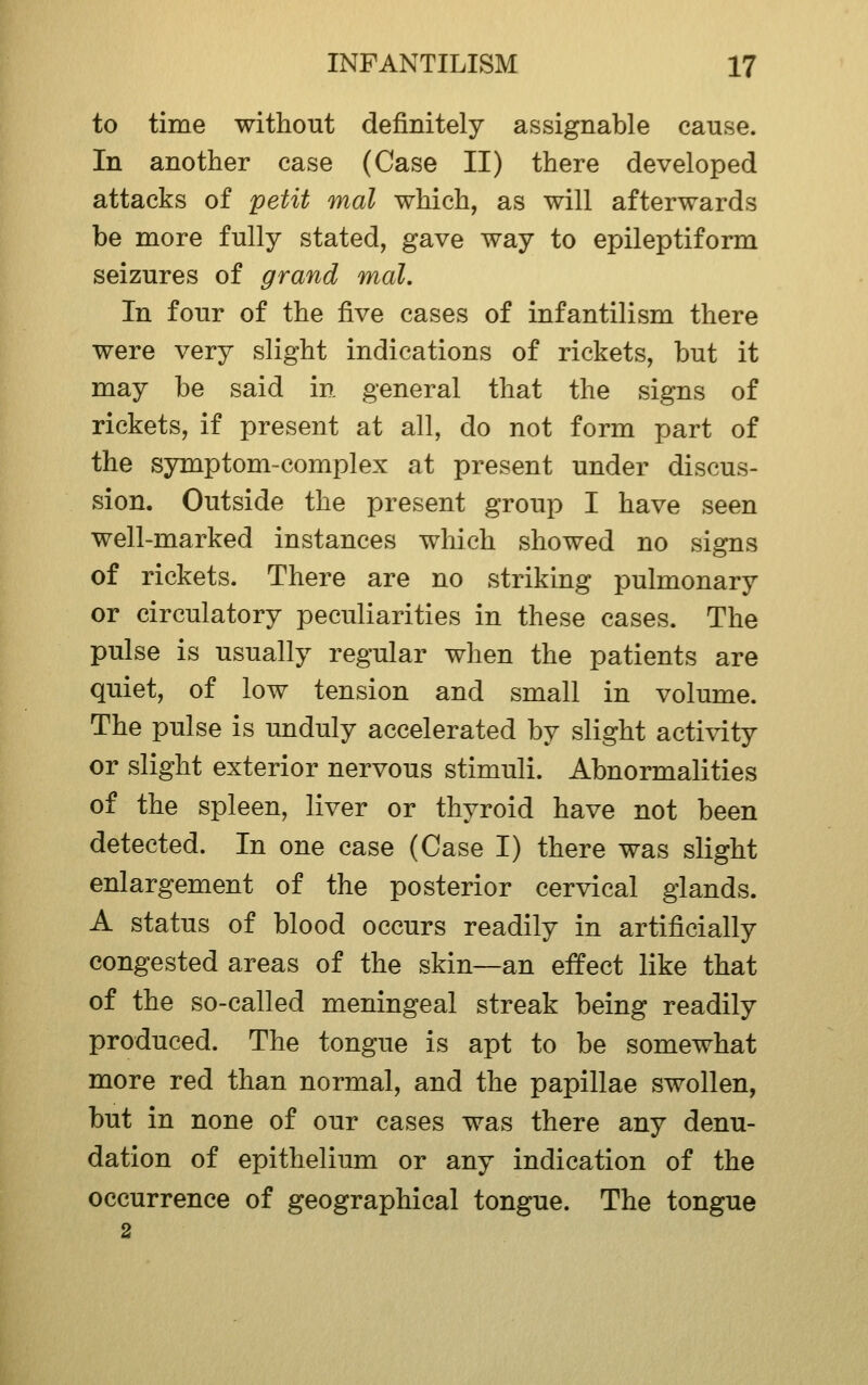 to time without definitely assignable cause. In another case (Case II) there developed attacks of petit mat which, as will afterwards be more fully stated, gave way to epileptiform seizures of grand mal. In four of the ^yq cases of infantilism there were very slight indications of rickets, but it may be said in general that the signs of rickets, if present at all, do not form part of the symptom-complex at present under discus- sion. Outside the present group I have seen well-marked instances which showed no signs of rickets. There are no striking pulmonary or circulatory peculiarities in these cases. The pulse is usually regular when the patients are quiet, of low tension and small in volume. The pulse is unduly accelerated by slight acti\dty or slight exterior nervous stimuli. Abnormalities of the spleen, liver or thyroid have not been detected. In one case (Case I) there was slight enlargement of the posterior cervical glands. A status of blood occurs readily in artificially congested areas of the skin—an effect like that of the so-called meningeal streak being readily produced. The tongue is apt to be somewhat more red than normal, and the papillae swollen, but in none of our cases was there any denu- dation of epithelium or any indication of the occurrence of geographical tongue. The tongue 2