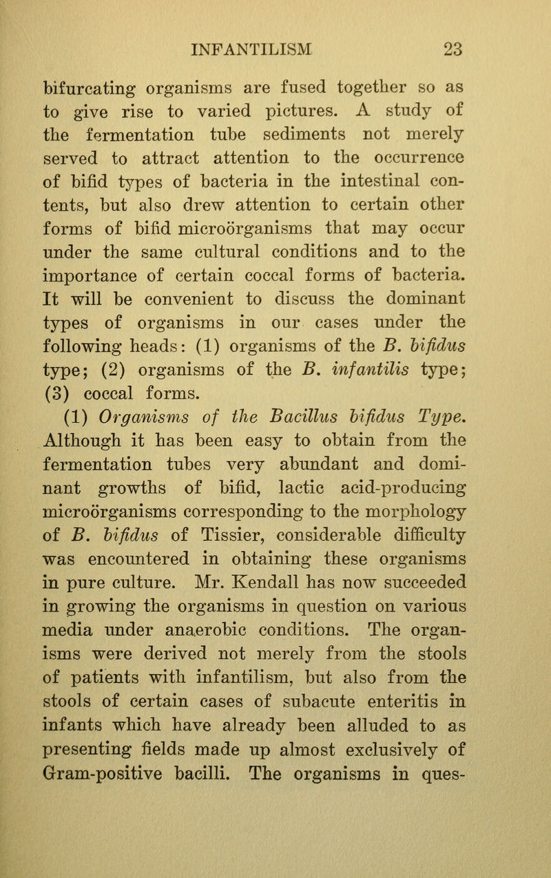 bifurcating organisms are fused together so as to give rise to varied pictures. A study of the fermentation tube sediments not merely served to attract attention to the occurrence of bifid types of bacteria in the intestinal con- tents, but also drew attention to certain other forms of bifid microorganisms that may occur under the same cultural conditions and to the importance of certain coccal forms of bacteria. It will be convenient to discuss the dominant types of organisms in our cases under the following heads: (1) organisms of the B. hifidus type; (2) organisms of the B, infantilis type; (3) coccal forms. (1) Organisms of the Bacillus hifidus Type. Although it has been easy to obtain from the fermentation tubes very abundant and domi- nant growths of bifid, lactic acid-producing microorganisms corresponding to the morphology of B. hifidus of Tissier, considerable difficulty was encountered in obtaining these organisms in pure culture. Mr. Kendall has now succeeded in growing the organisms in question on various media under anaerobic conditions. The organ- isms were derived not merely from the stools of patients with infantilism, but also from the stools of certain cases of subacute enteritis in infants which have already been alluded to as presenting fields made up almost exclusively of Gram-positive bacilli. The organisms in ques-