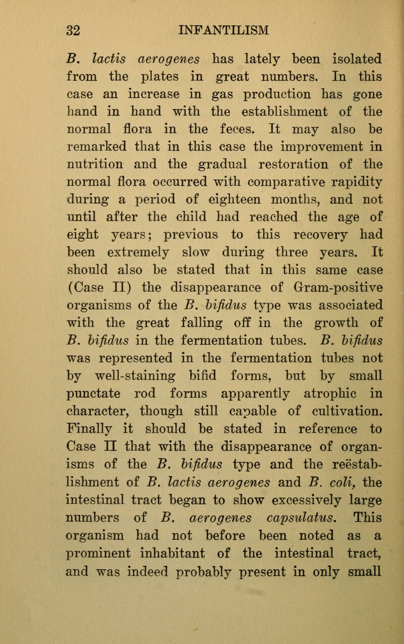 B. lactis aerogenes lias lately been isolated from the plates in great numbers. In this case an increase in gas production has gone hand in hand with the establishment of the normal flora in the feces. It may also be remarked that in this case the improvement in nutrition and the gradual restoration of the normal flora occurred with comparative rapidity during a period of eighteen months, and not until after the child had reached the age of eight years; previous to this recovery had been extremely slow during three years. It should also be stated that in this same case (Case II) the disappearance of Gram-positive organisms of the B, hifidus type was associated with the great falling off in the growth of B. hifidus in the fermentation tubes. B. hifidus was represented in the fermentation tubes not by well-staining bifid forms, but by small punctate rod forms apparently atrophic in character, though still capable of cultivation. Finally it should be stated in reference to Case II that with the disappearance of organ- isms of the B, hifidus type and the reestab- lishment of B, lactis aerogenes and B. coli, the intestinal tract began to show excessively large numbers of B, aerogenes capsulatus. This organism had not before been noted as a prominent inhabitant of the intestinal tract, and was indeed probably present in only small