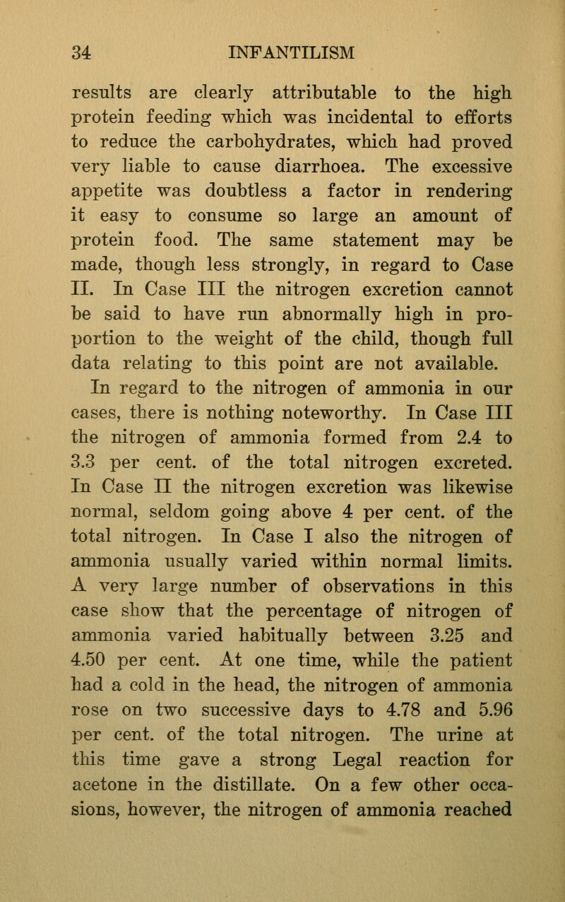 results are clearly attributable to the high protein feeding which was incidental to efforts to reduce the carbohydrates, which had proved very liable to cause diarrhoea. The excessive appetite was doubtless a factor in rendering it easy to consume so large an amount of protein food. The same statement may be made, though less strongly, in regard to Case II. In Case III the nitrogen excretion cannot be said to have run abnormally high in pro- portion to the weight of the child, though full data relating to this point are not available. In regard to the nitrogen of ammonia in our cases, there is nothing noteworthy. In Case III the nitrogen of ammonia formed from 2.4 to 3.3 per cent, of the total nitrogen excreted. In Case II the nitrogen excretion was likewise normal, seldom going above 4 per cent, of the total nitrogen. In Case I also the nitrogen of ammonia usually varied within normal limits. A very large number of observations in this case show that the percentage of nitrogen of ammonia varied habitually between 3.25 and 4.50 per cent. At one time, while the patient had a cold in the head, the nitrogen of ammonia rose on two successive days to 4.78 and 5.96 per cent, of the total nitrogen. The urine at this time gave a strong Legal reaction for acetone in the distillate. On a few other occa- sions, however, the nitrogen of ammonia reached