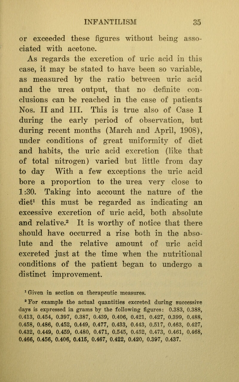 or exceeded these figures without being asso- ciated with acetone. As regards the excretion of uric acid in this case, it may be stated to have been so variable, as measured by the ratio between uric acid and the urea output, that no definite con- clusions can be reached in the case of patients Nos. II and III. This is true also of Case I during the early period of observation, but during recent months (March and April, 1908), under conditions of great uniformity of diet and habits, the uric acid excretion (like that of total nitrogen) varied but little from day to day With a few exceptions the uric acid bore a proportion to the urea very close to 1:30. Taking into account the nature of the diet^ this must be regarded as indicating an excessive excretion of uric acid, both absolute and relative.^ It is worthy of notice that there should have occurred a rise both in the abso- lute and the relative amount of uric acid excreted just at the time when the nutritional conditions of the patient began to undergo a distinct improvement. * Given in section on therapeutic measures. 'For example the actual quantities excreted during successive days is expressed in grams by the following figures: 0.383, 0,388, 0.413, 0.454, 0.397, 0.387, 0.439, 0.406, 0.421, 0.427, 0.399, 0.488, 0.458, 0.486, 0.452, 0.449, 0.477, 0.433, 0.443, 0.517, 0.463, 0.427, 0.432, 0.449, 0.459, 0.480, 0.471, 0.545, 0.452, 0.473, 0.461, 0.468, 0.466, 0.456, 0.406, 0.415, 0.467, 0.422, 0.420, 0.397, 0.437.