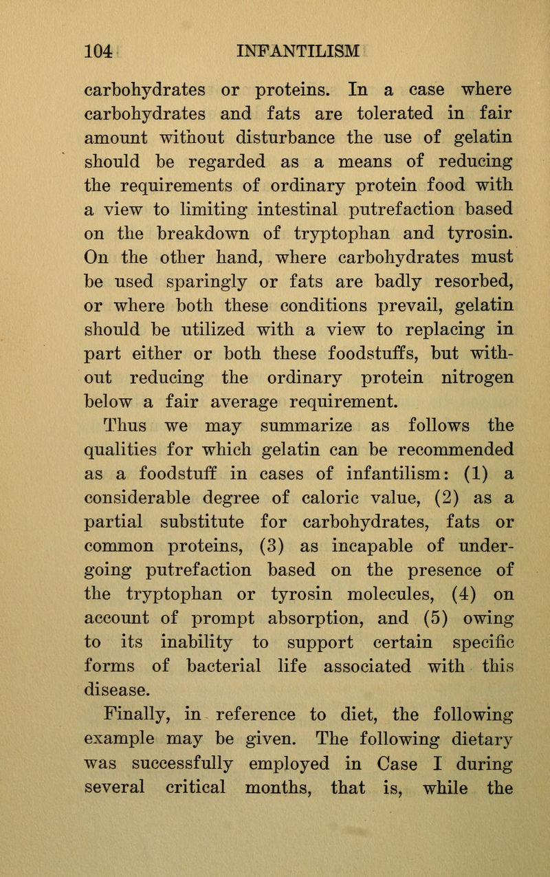 carbohydrates or proteins. In a case where carbohydrates and fats are tolerated in fair amount without disturbance the use of gelatin should be regarded as a means of reducing the requirements of ordinary protein food with a view to limiting intestinal putrefaction based on the breakdown of tryptophan and tyro sin. On the other hand, where carbohydrates must be used sparingly or fats are badly resorbed, or where both these conditions prevail, gelatin should be utilized with a view to replacing in part either or both these foodstuffs, but with- out reducing the ordinary protein nitrogen below a fair average requirement. Thus we may summarize as follows the qualities for which gelatin can be recommended as a foodstuff in cases of infantilism: (1) a considerable degree of caloric value, (2) as a partial substitute for carbohydrates, fats or common proteins, (3) as incapable of under- going putrefaction based on the presence of the tryptophan or tyro sin molecules, (4) on account of prompt absorption, and (5) owing to its inability to support certain specific forms of bacterial life associated with this disease. Finally, in reference to diet, the following example may be given. The following dietary was successfully employed in Case I during several critical months, that is, while the