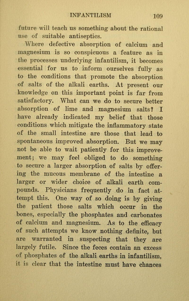 future will teach us something about the rational use of suitable antiseptics. Where defective absorption of calcium and magnesium is so conspicuous a feature as in the processes underlying infantilism, it becomes essential for us to inform ourselves fully as to the conditions that promote the absorption of salts of the alkali earths. At present our knowledge on this important point is far from satisfactory. What can we do to secure better absorption of lime and magnesium salts? I have already indicated my belief that those conditions which mitigate the inflammatory state of the small intestine are those that lead to spontaneous improved absorption. But we may not be able to wait patiently for this improve- ment; we may feel obliged to do something to secure a larger absorption of salts by offer- ing the mucous membrane of the intestine a larger or wider choice of alkali earth com- pounds. Physicians frequently do in fact at- tempt this. One way of so doing is by giving the patient those salts which occur in the bones, especially the phosphates and carbonates of calcium and magnesium. As to the efficacy of such attempts we know nothing definite, but are warranted in suspecting that they are largely futile. Since the feces contain an excess of phosphates of the alkali earths in infantilism, it is clear that the intestine must have chances