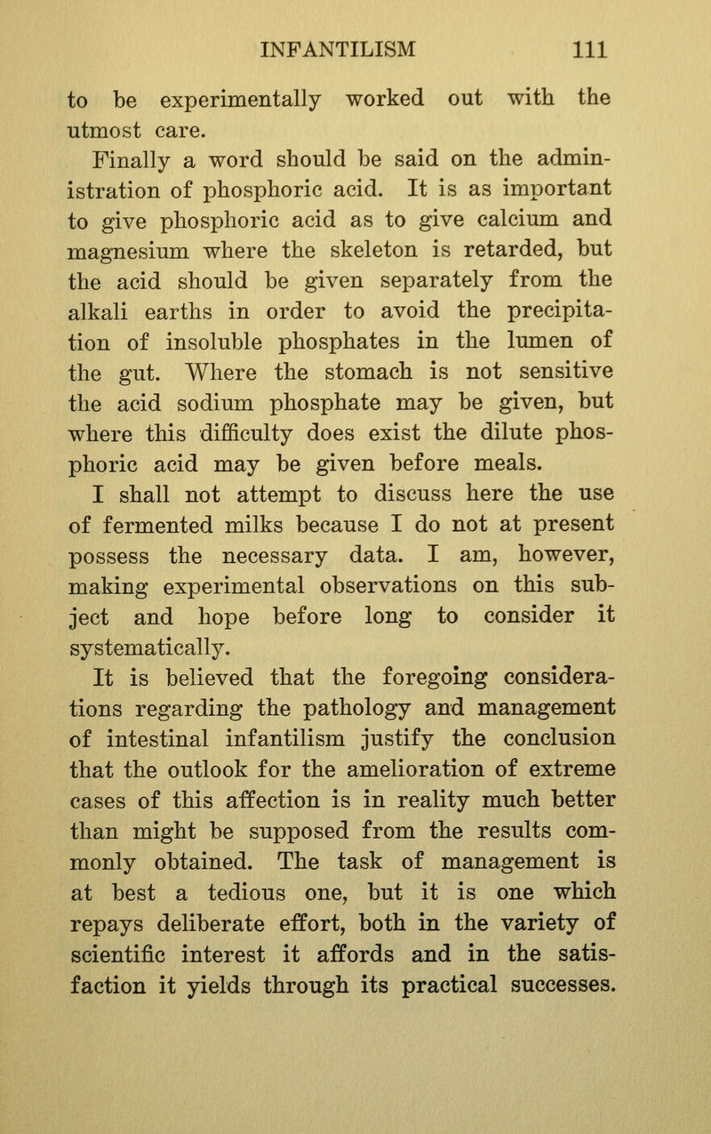 to be experimentally worked out with the utmost care. Finally a word should be said on the admin- istration of phosphoric acid. It is as important to give phosphoric acid as to give calcium and magnesium where the skeleton is retarded, but the acid should be given separately from the alkali earths in order to avoid the precipita- tion of insoluble phosphates in the lumen of the gut. Where the stomach is not sensitive the acid sodium phosphate may be given, but where this difficulty does exist the dilute phos- phoric acid may be given before meals. I shall not attempt to discuss here the use of fermented milks because I do not at present possess the necessary data. I am, however, making experimental observations on this sub- ject and hope before long to consider it systematically. It is believed that the foregoing considera- tions regarding the pathology and management of intestinal infantilism justify the conclusion that the outlook for the amelioration of extreme cases of this affection is in reality much better than might be supposed from the results com- monly obtained. The task of management is at best a tedious one, but it is one which repays deliberate effort, both in the variety of scientific interest it affords and in the satis- faction it yields through its practical successes.