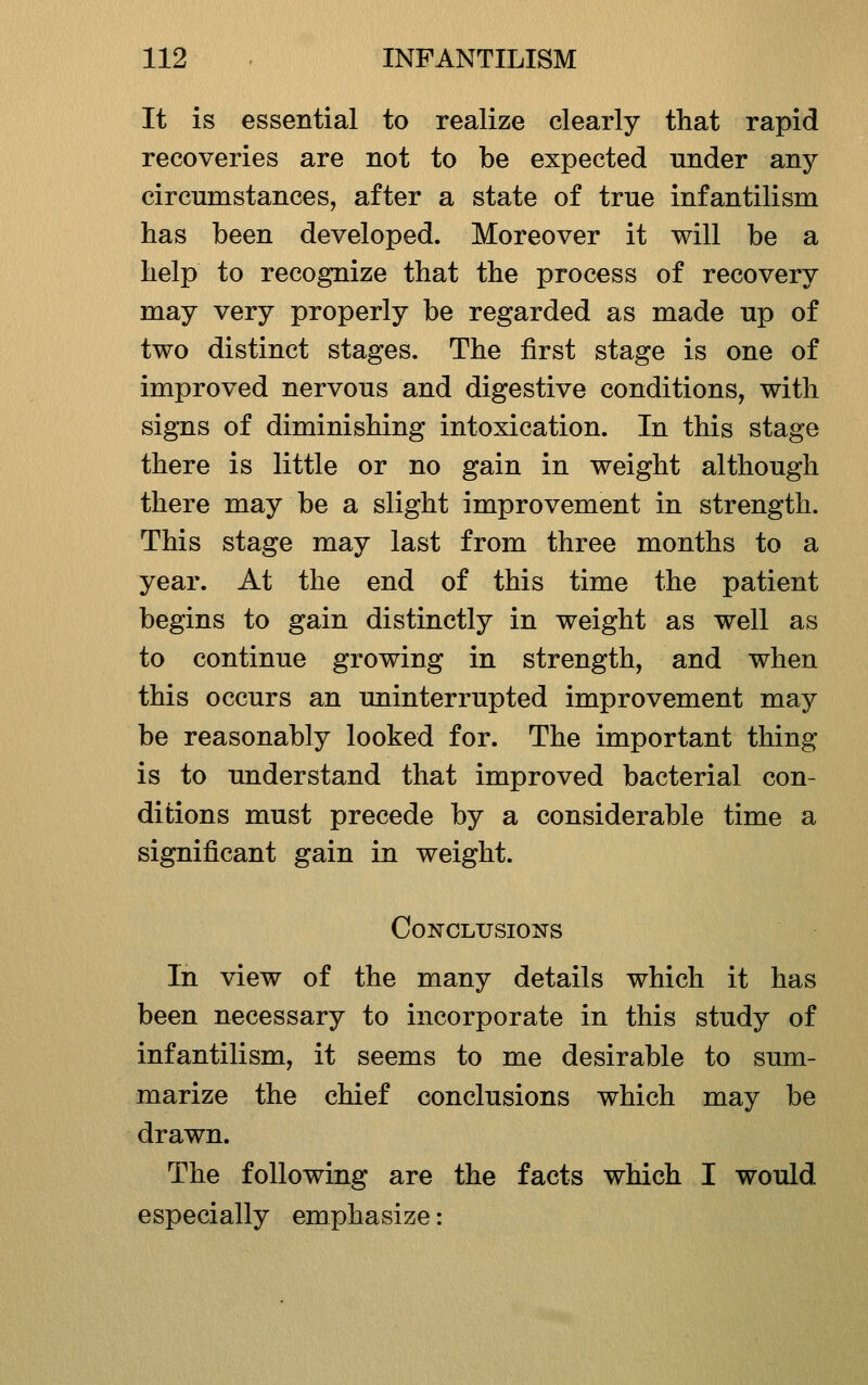 It is essential to realize clearly that rapid recoveries are not to be expected under any circumstances, after a state of true infantilism has been developed. Moreover it will be a help to recognize that the process of recovery may very properly be regarded as made up of two distinct stages. The first stage is one of improved nervous and digestive conditions, with signs of diminishing intoxication. In this stage there is little or no gain in weight although there may be a slight improvement in strength. This stage may last from three months to a year. At the end of this time the patient begins to gain distinctly in weight as well as to continue growing in strength, and when this occurs an uninterrupted improvement may be reasonably looked for. The important thing is to understand that improved bacterial con- ditions must precede by a considerable time a significant gain in weight. Conclusions In view of the many details which it has been necessary to incorporate in this study of infantilism, it seems to me desirable to sum- marize the chief conclusions which may be drawn. The following are the facts which I would especially emphasize: