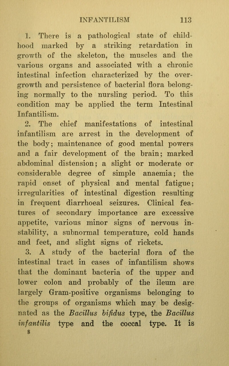 1. There is a pathological state of child- hood marked by a striking retardation in growth of the skeleton, the muscles and the various organs and associated with a chronic intestinal infection characterized by the over- growth and persistence of bacterial flora belong- ing normally to the nursling period. To this condition may be applied the term Intestinal Infantilism. 2. The chief manifestations of intestinal infantilism are arrest in the development of the body; maintenance of good mental powers and a fair development of the brain; marked abdominal distension; a slight or moderate or considerable degree of simple anaemia; the rapid onset of physical and mental fatigue; irregularities of intestinal digestion resulting in frequent diarrhoeal seizures. Clinical fea- tures of secondary importance are excessive appetite, various minor signs of nervous in- stability, a subnormal temperature, cold hands and feet, and slight signs of rickets. 3. A study of the bacterial flora of the intestinal tract in cases of infantilism shows that the dominant bacteria of the upper and lower colon and probably of the ileum are largely Gram-positive organisms belonging to the groups of organisms which may be desig- nated as the Bacillus hifidus type, the Bacillus infantilis type and the coccal type. It is