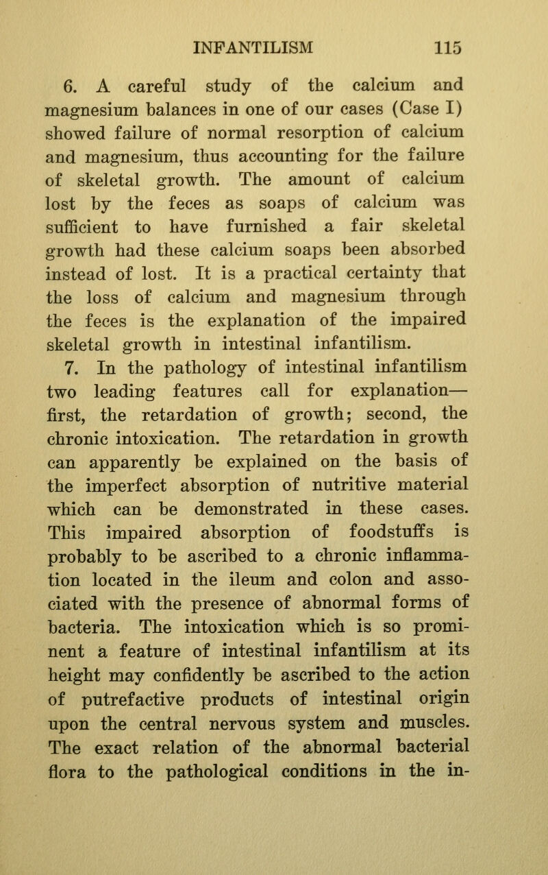 6. A careful study of the calcium and magnesium balances in one of our cases (Case I) showed failure of normal resorption of calcium and magnesium, thus accounting for the failure of skeletal growth. The amount of calcium lost by the feces as soaps of calcium was sufficient to have furnished a fair skeletal growth had these calcium soaps been absorbed instead of lost. It is a practical certainty that the loss of calcium and magnesium through the feces is the explanation of the impaired skeletal growth in intestinal infantilism. 7. In the pathology of intestinal infantilism two leading features call for explanation— first, the retardation of growth; second, the chronic intoxication. The retardation in growth can apparently be explained on the basis of the imperfect absorption of nutritive material which can be demonstrated in these cases. This impaired absorption of foodstuffs is probably to be ascribed to a chronic inflamma- tion located in the ileum and colon and asso- ciated with the presence of abnormal forms of bacteria. The intoxication which is so promi- nent a feature of intestinal infantilism at its height may confidently be ascribed to the action of putrefactive products of intestinal origin upon the central nervous system and muscles. The exact relation of the abnormal bacterial flora to the pathological conditions in the in-