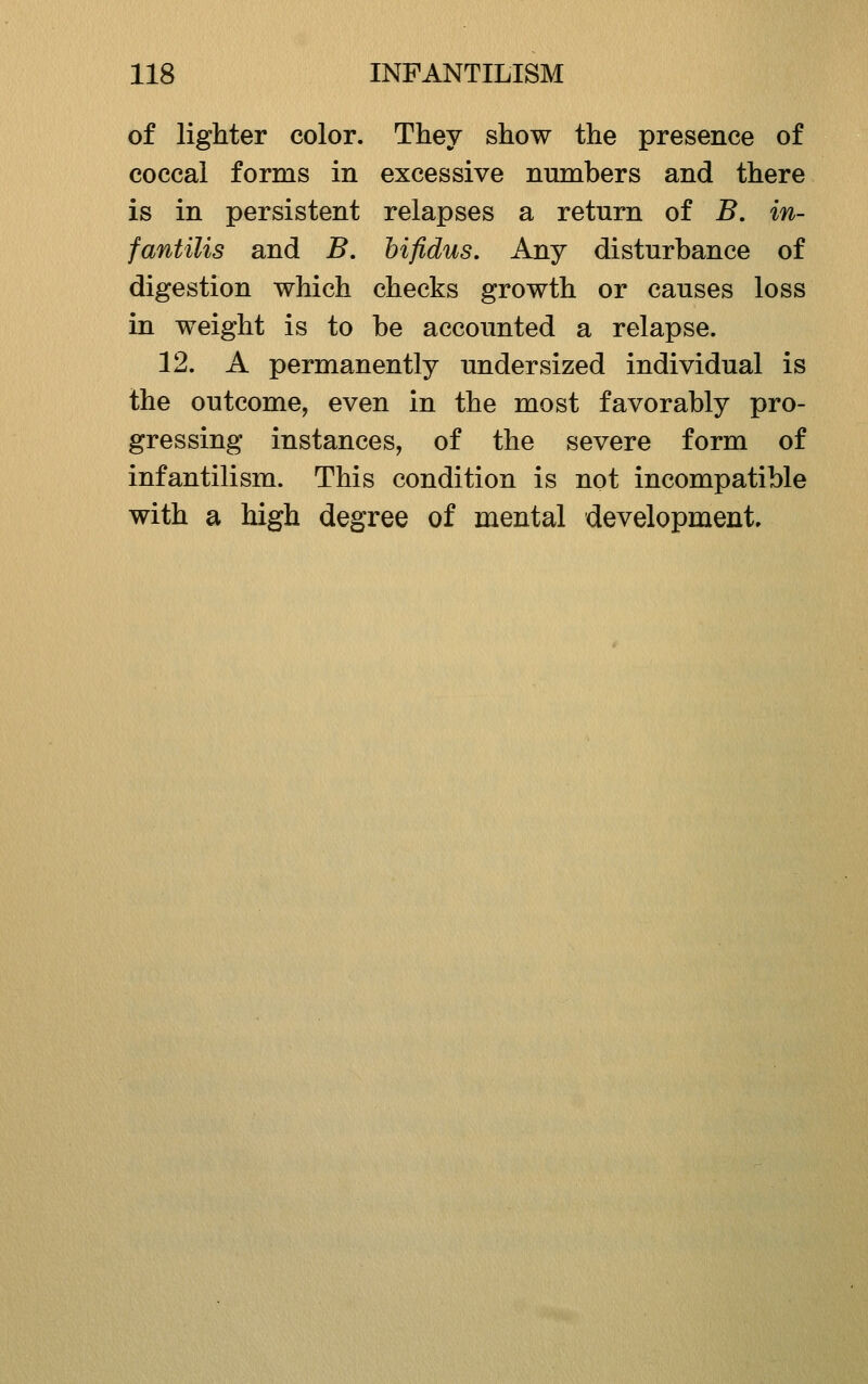 of lighter color. They show the presence of coccal forms in excessive numbers and there is in persistent relapses a return of B, in- fantilis and B. hifidus. Any disturbance of digestion which checks growth or causes loss in weight is to be accounted a relapse. 12. A permanently undersized individual is the outcome, even in the most favorably pro- gressing instances, of the severe form of infantilism. This condition is not incompatible with a high degree of mental development.