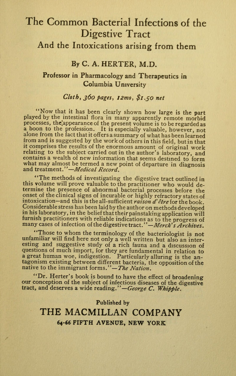 Digestive Tract And the Intoxications arising from them By C. A. HERTER, M.D. Professor in Pharmacology and Therapeutics in Columbia University Clothe 360 pages, l2mo, $l.SO net Now that it has been clearly shown how large is the part played by the intestinal flora in many apparently remote morbid processes, the'appearance of the present volume is to be regarded as a boon to the profession. It is especially valuable, however, not alone from the fact that it ofifers a summary of what has been learned from and is suggested by the work of others in this field, but in that it comprises the results of the enormous amount of original work relating to the subject carried out in the author's laboratory, and contains a wealth of new information that seems destmed to form what may almost be termed a new point of departure in diagnosis and treatment.—Medical Record. The methods of investigating the digestive tract outlined in this volume will prove valuable to the practitioner who would de- termine the presence of abnormal bacterial processes before the onset of the clinical signs of incurable or highly refractory states of intoxication—and this is the all-sufficient raison d'etre for the book. Considerable stress has been laid by the author on methods developed in his laboratory, in the belief that their painstaking application will furnish practitioners with reliable indications as to the progress of many cases of infection oi\.\iQ^\z^%\:\vt\x^zty —Merck's Archives. Those to whom the terminology of the bacteriologist is not unfamihar will find here not only a well written but also an inter- esting and suggestive study of a rich fauna and a discussion of questions of much import, for they are fundamental in relation to a great human woe, indigestion. Particularly alluring is the an- tagonism existing between different bacteria, the opposition of the native to the immigrant forms.—7%^ Nation. Dr. Herter's book is bound to have the effect of broadening our conception of the subject of infectious diseases of the digestive tract, and deserves a wide reading.—6^^^?/'^^ C. Whipple. Published by THE MACMILLAN COMPANY