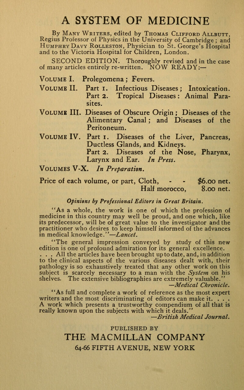 A SYSTEM OF MEDICINE By Many Writers, edited by Thomas Clifford Allbutt, Regius Professor of Physics in the University of Cambridge; and Humphry Davy Rolleston, Physician to St. George's Hospital and to the Victoria Hospital for Children, London. SECOND EDITION. Thoroughly revised and in the case of many articles entirely re-written. NOW READY:— Volume I. Prolegomena ; Fevers. Volume II. Parti. Infectious Diseases; Intoxication. Part 2. Tropical Diseases: Animal Para- sites. Volume III. Diseases of Obscure Origin ; Diseases of the Alimentary Canal; and Diseases of the Peritoneum. Volume IV. Parti. Diseases of the Liver, Pancreas, Ductless Glands, and Kidneys. Part 2. Diseases of the Nose, Pharynx, Larynx and Ear. In Press. Volumes V-X. In Preparation. Price of each volume, or part. Cloth, - - $6.00 net. Half morocco, 8.00 net. Opinions by Professional Editors in Great Britain. As a whole, the work is one of which the profession of medicine in this country may well be proud, and one which, like its predecessor, will be of great value to the investigator and the practitioner who desires to keep himself informed of the advances in medical knowledge.—Lancet, The general impression conveyed by study of this new edition is one of profound admiration for its general excellence. . . . All the articles have been brought up to date, and, in addition to the clinical aspects of the various diseases dealt with, their pathology is so exhaustively treated that any other work on this subject is scarcely necessary to a man with the System on his shelves. The extensive bibliographies are extremely valuable. —Medical Chronicle. **As full and complete a work of reference as the most expert writers and the most discriminating of editors can make it. ... A work which presents a trustworthy compendium of all that is really known upon the subjects with which it deals. —British Medical Journal. PUBLISHED BY THE MACMILLAN COMPANY