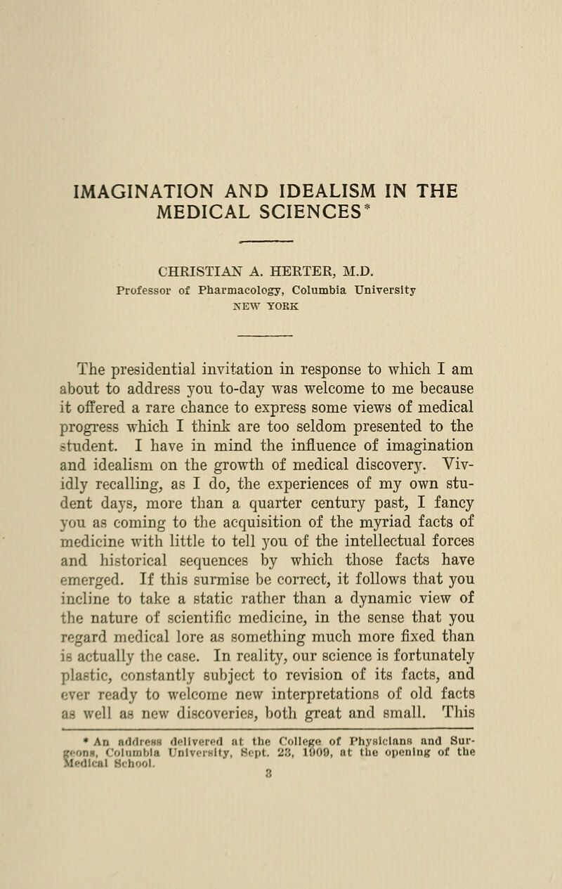 MEDICAL SCIENCES* CHRISTIAN A. HERTER, M.D. Professor of Pharmacology, Columbia University NEW YORK The presidential invitation in response to which I am about to address yon to-day was welcome to me because it offered a rare chance to express some views of medical progress which I think are too seldom presented to the student. I have in mind the influence of imagination and idealism on the growth of medical discovery. Viv- idly recalling, as I do, the experiences of my own stu- dent days, more than a quarter century past, I fancy you as coming to the acquisition of the myriad facts of medicine with little to tell you of the intellectual forces and historical sequences by which those facts have emerged. If this surmise be correct, it follows that you incline to take a static rather than a dynamic view of the nature of scientific medicine, in the sense that you regard medical lore as something much more fixed than is actually the case. In reality, our science is fortunately plastic, constantly subject to revision of its facts, and r ready to welcome new interpretations of old facts :i- well as new discoveries, both great and small. This * An ndrlioHH delivered at the College of Physicians and Sur- ilumbla University, Sept. 2'.',, 1!)09, at the opening of the Medical BCQOOl. 3