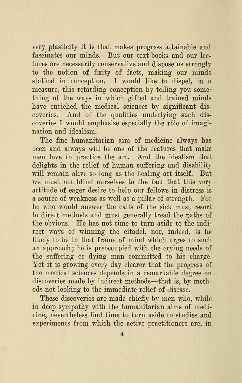 very plasticity it is that makes progress attainable and fascinates our minds. But our text-books and our lec- tures are necessarily conservative and dispose us strongly to the notion of fixity of facts, making our minds statical in conception. I would like to dispel, in a measure, this retarding conception by telling you some- thing of the ways in which gifted and trained minds have enriched the medical sciences by significant dis- coveries. And of the qualities underlying such dis- coveries I would emphasize especially the role of imagi- nation and idealism. The fine humanitarian aim of medicine always has been and always will be one of the features that make men love to practice the art. And the idealism that delights in the relief of human suffering and disability will remain alive so long as the healing art itself. But we must not blind ourselves to the fact that this very attitude of eager desire to help our fellows in distress is a source of weakness as well as a pillar of strength. For he who would answer the calls of the sick must resort to direct methods and must generally tread the paths of the obvious. He has not time to turn aside to the indi- rect ways of winning the citadel, nor, indeed, is he likely to be in that frame of mind which urges to such an approach; he is preoccupied with the crying needs of the suffering or dying man committed to his charge. Yet it is growing every day clearer that the progress of the medical sciences depends in a remarkable degree on discoveries made by indirect methods—that is, by meth- ods not looking to the immediate relief of disease. These discoveries are made chiefly by men who, while in deep sympathy with the humanitarian aims of medi- cine, nevertheless find time to turn aside to studies and experiments from which the active practitioners are, in