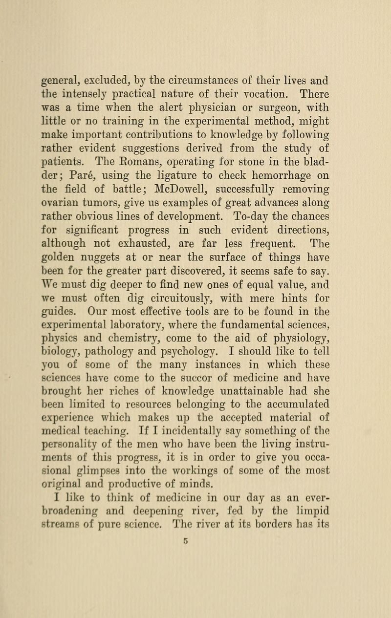 general, excluded, by the circumstances of their lives and the intensely practical nature of their vocation. There was a time when the alert physician or surgeon, with little or no training in the experimental method, might make important contributions to knowledge by following rather evident suggestions derived from the study of patients. The Romans, operating for stone in the blad- der; Pare, using the ligature to check hemorrhage on the field of battle; McDowell, successfully removing ovarian tumors, give us examples of great advances along rather obvious lines of development. To-day the chances for significant progress in such evident directions, although not exhausted, are far less frequent. The golden nuggets at or near the surface of things have been for the greater part discovered, it seems safe to say. We must dig deeper to find new ones of equal value, and we must often dig circuitously, with mere hints for guides. Our most effective tools are to be found in the experimental laboratory, where the fundamental sciences, physics and chemistry, come to the aid of physiology, biology, pathology and psj-chology. I should like to tell you of some of the many instances in which these sciences have come to the succor of medicine and have brought her riches of knowledge unattainable had she been limited to resources belonging to the accumulated experience which makes up the accepted material of medical teaching. If I incidentally say something of the personality of the men who have been the living instru- ments of this progress, it is in order to give you occa- sional glimpses into the workings of some of the most original and productive of minds. I like to think of medicine in our day as an ever- broadening and deepening river, fed by the limpid -tream.- of pure science. The river at its borders has its