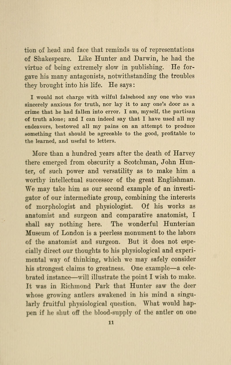 tion of head and face that reminds us of representations of Shakespeare. Like Hunter and Darwin, he had the virtue of being extremely slow in publishing. He for- gave his man}' antagonists, notwithstanding the troubles they brought into his life. He says: I would not charge with wilful falsehood any one who was sincerely anxious for truth, nor lay it to any one's door as a crime that he had fallen into error. I am, myself, the partisan of truth alone; and I can indeed say that I have used all my endeavors, bestowed all my pains on an attempt to produce something that should be agreeable to the good, profitable to the learned, and useful to letters. More than a hundred years after the death of Harvey there emerged from obscurity a Scotchman, John Hun- ter, of such power and versatility as to make him a worthy intellectual successor of the great Englishman. We may take him as our second example of an investi- gator of our intermediate group, combining the interests of morphologist and physiologist. Of his works as anatomist and surgeon and comparative anatomist, I shall say nothing here. The wonderful Hunterian Museum of London is a peerless monument to the labors of the anatomist and surgeon. But it does not espe- cially direct our thoughts to his physiological and experi- mental way of thinking, which we may safely consider his strongest claims to greatness. One example—a cele- brated instance—will illustrate the point I wish to make. It was in Richmond Park that Hunter saw the deer irhose growing antlers awakened in his mind a singu- larly fruitful physiological question. What would hap- pen if he shut ofT the blood-supply of the antler on one